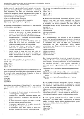 SELEÇÃO PÚBLICA PARA A CONTRATAÇÃO DE PROFESSORES SUBSTITUTOS PARA A REDE MUNICIPAL
DE ENSINO DE FORTALEZA - SME - EDITAL Nº 104/2018
PMF - SME - IMPARH
4 de 5 Ciências
30. O processo de fragmentação florestal realizado pelo homem
gera, para muitas populações, o impedimento de locomoção
entre fragmentos, isso reduz sua variabilidade genética. A
conservação de algumas espécies que existem nesse cenário só
poderá ocorrer se houver, como medida de conservação:
(A) a manutenção de um fragmento
(B) a criação de corredores ecológicos.
(C) o isolamento da área de ocorrência da espécie.
(D) o manejo da população de um fragmento.
31. Assinale como verdadeiro (V) ou falso (F) o que se afirma
nos itens abaixo sobre higiene.
( ) A higiene pessoal é um conjunto de regras que
garantem o bem-estar e o aspecto agradável das
pessoas e é caracterizada pela limpeza do corpo.
( ) Uma bactéria muito conhecida, proveniente da falta de
higiene alimentar, é a Entamoeba coli, que é contraída
a partir dos ovos consumidos crus.
( ) Higiene que preza o convívio harmônico entre as
pessoas em locais como sua comunidade, escola,
trabalho e família é chamada de higiene social.
( ) A pessoa com tártaro apresenta um quadro
inflamatório, as gengivas ficam inchadas e sensíveis,
causando sangramento durante a escovação.
( ) Higiene mental é cuidar da mente por meio de
atividades relaxantes como sair com os amigos, ler,
escutar música exercitar o corpo ou fazer qualquer
coisa de que gostamos nas horas vagas.
Está correta, de cima para baixo, a seguinte sequência:
(A) F, V, V, F, F.
(B) V, V, V, V, F.
(C) F, F, V, F, V.
(D) V, F, V, V, F.
32. O aquecimento global pode ser definido como o processo de
elevação média das temperaturas da Terra ao longo do tempo.
O principal órgão responsável pela divulgação de dados e
informações sobre o aquecimento global é:
(A) o IPCC.
(B) a ONU.
(C) a ONG.
(D) o IBAMA.
33. Assinale como verdadeiro (V) ou falso (F) o que se afirma
nos itens abaixo sobre poluição atmosférica e aquecimento
global.
( ) As mudanças de clima no planeta Terra correspondem
a períodos glaciais e interglaciais.
( ) O efeito estufa, fenômeno ocasionado apenas pelo
homem, aumenta a temperatura da superfície da
Terra.
( ) Os clorofluorcarbonos são gases que afetam a camada
de ozônio, por isso seu uso foi proibido.
( ) Parte do que regula o clima na Terra é a corrente de
circulação global das águas oceânicas.
( ) O aquecimento global afeta apenas os seres vivos
terrícolas, não afetando o sistema aquático terrestre.
Está correta, de cima para baixo, a seguinte sequência:
(A) F, V, V, F, F.
(B) V, V, V, V, F.
(C) F, F, V, V, F.
(D) V, F, V, V, F.
34. A água tem características especiais que permitem a vida no
planeta, entre elas, sua grande capacidade de dissolver
substâncias, além de conter nutrientes orgânicos e inorgânicos,
é encontrada, em maior quantidade, na forma líquida. A
propriedade da água de subir através de um tubo muito fino é
chamada de
(A) condutividade.
(B) solubilidade.
(C) compressibilidade.
(D) capilaridade.
35. A herança genética é o processo no qual os indivíduos
passam suas características para seus descendentes. O material
genético contido no cromossomo tanto do pai quanto da mãe
se recombina para gerar um filho com características
provenientes de seus progenitores, porém existem
características que são provenientes apenas da mãe, as que
estão localizadas no:
(A) RNA ribossômico.
(B) RNA mensageiro.
(C) DNA mitocondrial.
(D) DNA eucariótico.
36. O sistema esquelético humano é composto de ossos e
cartilagens. O corpo humano possui 206 ossos, divididos em
ossos da cabeça, do pescoço, do ouvido, do tórax, do abdômen,
dos membros inferiores e dos membros superiores. O
antebraço, terceiro segmento do membro superior, tem dois
ossos:
(A) o úmero, para o lado de fora, e a omoplata, para o lado de
dentro.
(B) a fíbula, para o lado de fora, e a tíbia, para o lado de dentro.
(C) o tarso, para o lado de fora, e o perônio, para o lado de
dentro.
(D) o rádio, para o lado de fora, e o cúbito, para o lado de
dentro.
37. As energias renováveis apresentam inúmeras vantagens,
pois se trata de um recurso que não se esgota, como acontece
com o petróleo. Entre os benefícios consequentes do aumento
na geração de energias limpas/renováveis, elas:
(A) aumentam a diversidade da oferta de energia.
(B) asseguram a geração de energia sustentável a longo prazo.
(C) reduzem a poluição e a emissão de gases do efeito estufa.
(D) evitam a utilização de grandes áreas para a sua produção.
38. Com a grande produção de resíduos sólidos, o homem
desenvolveu a reciclagem que é a transformação de materiais
usados em novos. Muitos resíduos produzidos pelo homem
podem ser reciclados atualmente, a NÃO ser:
(A) cartolinas.
(B) celofane.
(C) garrafas PET.
(D) papelão.
 