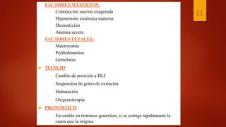 FACTORES MATERNOS:
Contracción uterina exagerada
Hipotensión sistémica materna
Desnutrición
Anemia severa
FACTORES FETALES:
Macrosomía
Polihidramnios
Gemelares
 MANEJO
Cambio de posición a DLI
Suspensión de goteo de oxitocina
Hidratación
Oxigenoterapia
 PRONÓSTICO
Favorable en términos generales, si se corrige rápidamente la
causa que la origina
11
 