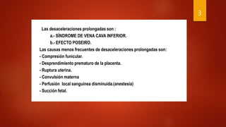 Las desaceleraciones prolongadas son :
a.- SÍNDROME DE VENA CAVA INFERIOR.
b.- EFECTO POSEIRO.
Las causas menos frecuentes de desaceleraciones prolongadas son:
- Compresión funicular.
- Desprendimiento prematuro de la placenta.
- Ruptura uterina.
- Convulsión materna
- Perfusión local sanguínea disminuida.(anestesia)
- Succión fetal.
3
 