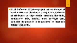  Si el fenómeno se prolonga por mucho tiempo, el
débito cardiaco disminuye y empieza a aparecer
el síndrome de hipotensión arterial: lipotimia,
sudoración fría, palidez. Para corregir esto,
cambiar de posición a la gestante en decúbito
lateral izquierdo.
8
 