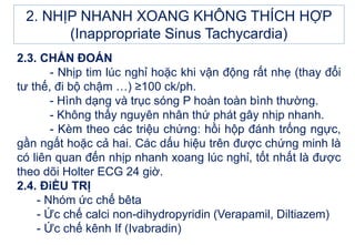 2.3. CHẨN ĐOÁN
- Nhịp tim lúc nghỉ hoặc khi vận động rất nhẹ (thay đổi
tư thế, đi bộ chậm …) ≥100 ck/ph.
- Hình dạng và trục sóng P hoàn toàn bình thường.
- Không thấy nguyên nhân thứ phát gây nhịp nhanh.
- Kèm theo các triệu chứng: hồi hộp đánh trống ngực,
gần ngất hoặc cả hai. Các dấu hiệu trên được chứng minh là
có liên quan đến nhịp nhanh xoang lúc nghỉ, tốt nhất là được
theo dõi Holter ECG 24 giờ.
2.4. ĐiỀU TRỊ
- Nhóm ức chế bêta
- Ức chế calci non-dihydropyridin (Verapamil, Diltiazem)
- Ức chế kênh If (Ivabradin)
2. NHỊP NHANH XOANG KHÔNG THÍCH HỢP
(Inappropriate Sinus Tachycardia)
 