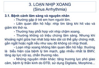 3.1. Bệnh cảnh lâm sàng và nguyên nhân
- Thường gặp ở trẻ em hơn người lớn.
- Liên quan đến hô hấp: nhịp tim tăng khi hít vào và
giảm khi thở ra.
- Thường hay phối hợp với nhịp chậm xoang.
- Thường không có triệu chứng lâm sàng. Nhưng khi
khoảng nghỉ giữa hai nhát bóp kéo dài có thể gây chóng mặt,
gần ngất hoặc ngất nếu như sau đó không có nhịp thoát.
- Loạn nhịp xoang không liên quan đến hô hấp: thường
là biểu hiện của bệnh lý tim mạch, gặp nhiều nhất là BMV,
tăng áp lực nội sọ, chấn thương não.
- Những nguyên nhân khác: tăng trương lực phó giao
cảm, bệnh lý thần kinh do ĐTĐ, sử dụng Digitalis, Morphine...
3. LOẠN NHỊP XOANG
(Sinus Arrhythmia)
 