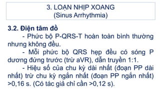 3.2. Điện tâm đồ
- Phức bộ P-QRS-T hoàn toàn bình thường
nhưng không đều.
- Mỗi phức bộ QRS hẹp đều có sóng P
dương đứng trước (trừ aVR), dẫn truyền 1:1.
- Hiệu số của chu kỳ dài nhất (đoạn PP dài
nhất) trừ chu kỳ ngắn nhất (đoạn PP ngắn nhất)
>0,16 s. (Có tác giả chỉ cần >0,12 s).
3. LOẠN NHỊP XOANG
(Sinus Arrhythmia)
 