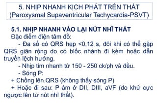 5.1. NHỊP NHANH VÀO LẠI NÚT NHĨ THẤT
Đặc điểm điện tâm đồ:
- Đa số có QRS hẹp <0,12 s, đôi khi có thể gặp
QRS giãn rộng do có blốc nhánh đi kèm hoặc dẫn
truyền lệch hướng.
- Nhịp tim nhanh từ 150 - 250 ck/ph và đều.
- Sóng P:
+ Chồng lên QRS (không thấy sóng P)
+ Hoặc đi sau: P âm ở DII, DIII, aVF (do khử cực
ngược lên từ nút nhĩ thất).
5. NHỊP NHANH KỊCH PHÁT TRÊN THẤT
(Paroxysmal Supaventricular Tachycardia-PSVT)
 