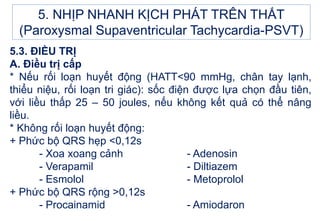 5.3. ĐIỀU TRỊ
A. Điều trị cấp
* Nếu rối loạn huyết động (HATT<90 mmHg, chân tay lạnh,
thiểu niệu, rối loạn tri giác): sốc điện được lựa chọn đầu tiên,
với liều thấp 25 – 50 joules, nếu không kết quả có thể nâng
liều.
* Không rối loạn huyết động:
+ Phức bộ QRS hẹp <0,12s
- Xoa xoang cảnh - Adenosin
- Verapamil - Diltiazem
- Esmolol - Metoprolol
+ Phức bộ QRS rộng >0,12s
- Procainamid - Amiodaron
5. NHỊP NHANH KỊCH PHÁT TRÊN THẤT
(Paroxysmal Supaventricular Tachycardia-PSVT)
 