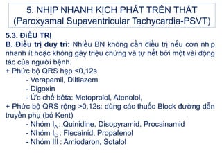 5.3. ĐiỀU TRỊ
B. Điều trị duy trì: Nhiều BN không cần điều trị nếu cơn nhịp
nhanh ít hoặc không gây triệu chứng và tự hết bởi một vài động
tác của người bệnh.
+ Phức bộ QRS hẹp <0,12s
- Verapamil, Diltiazem
- Digoxin
- Ức chế bêta: Metoprolol, Atenolol,
+ Phức bộ QRS rộng >0,12s: dùng các thuốc Block đường dẫn
truyền phụ (bó Kent)
- Nhóm IA : Quinidine, Disopyramid, Procainamid
- Nhóm IC : Flecainid, Propafenol
- Nhóm III : Amiodaron, Sotalol
5. NHỊP NHANH KỊCH PHÁT TRÊN THẤT
(Paroxysmal Supaventricular Tachycardia-PSVT)
 