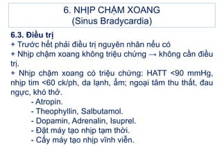 6.3. Điều trị
+ Trước hết phải điều trị nguyên nhân nếu có
+ Nhịp chậm xoang không triệu chứng → không cần điều
trị.
+ Nhịp chậm xoang có triệu chứng: HATT <90 mmHg,
nhịp tim <60 ck/ph, da lạnh, ẩm; ngoại tâm thu thất, đau
ngực, khó thở.
- Atropin.
- Theophyllin, Salbutamol.
- Dopamin, Adrenalin, Isuprel.
- Đặt máy tạo nhịp tạm thời.
- Cấy máy tạo nhịp vĩnh viễn.
6. NHỊP CHẬM XOANG
(Sinus Bradycardia)
 