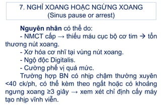 Nguyên nhân có thể do:
- NMCT cấp → thiếu máu cục bộ cơ tim  tổn
thương nút xoang.
- Xơ hóa cơ nhĩ tại vùng nút xoang.
- Ngộ độc Digitalis.
- Cường phế vị quá mức.
Trường hợp BN có nhịp chậm thường xuyên
<40 ck/ph, có thể kèm theo ngất hoặc có khoảng
ngưng xoang ≥3 giây → xem xét chỉ định cấy máy
tạo nhịp vĩnh viễn.
7. NGHỈ XOANG HOẶC NGỪNG XOANG
(Sinus pause or arrest)
 
