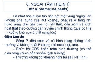 Là nhát bóp được tạo nên bởi một xung “ngoại lai”
(không phải xung của nút xoang), phát ra ở tầng nhĩ
hoặc vùng phụ cận của nút nhĩ thất, đến sớm và kích
hoạt thất theo đường dẫn truyền chính thống (qua bó His
→ xuống khử cực 2 thất cùng lúc)
Điện tâm đồ
- Sóng P’ đến sớm và có hình dạng không bình
thường vì không phải P xoang (có móc, dẹt, âm).
- Phức bộ QRS hoàn toàn bình thường (có thể
giãn rộng khi có dẫn truyền lệch hướng).
- Thường không có khoảng nghỉ bù sau NTT nhĩ.
8. NGOẠI TÂM THU NHĨ
(Atrial premature beats)
 