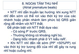 + NTT nhĩ dẫn truyền lạc hướng: khi xung NTT
nhĩ đến sớm có thể rơi vào thời kỳ trơ của các
nhánh hoặc phân nhánh làm phức bộ QRS giãn
rộng dễ nhầm với NTT thất.
Để phân biệt với NTT thất dựa vào:
- Có sóng P’ trước QRS.
- Thường không có khoảng nghỉ bù.
- Dạng blốc nhánh phải ở V1 kiểu rsR’.
+ Khi NTT nhĩ đến rất sớm (PP’ <50%PP) rơi
vào thời kỳ trơ tương đối của nhĩ dễ gây ra rung
nhĩ hoặc cuồng nhĩ.
8. NGOẠI TÂM THU NHĨ
(Atrial premature beats)
 