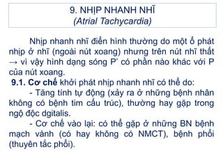 Nhịp nhanh nhĩ điển hình thường do một ổ phát
nhịp ở nhĩ (ngoài nút xoang) nhưng trên nút nhĩ thất
→ vì vậy hình dạng sóng P’ có phần nào khác với P
của nút xoang.
9.1. Cơ chế khởi phát nhịp nhanh nhĩ có thể do:
- Tăng tính tự động (xảy ra ở những bệnh nhân
không có bệnh tim cấu trúc), thường hay gặp trong
ngộ độc dgitalis.
- Cơ chế vào lại: có thể gặp ở những BN bệnh
mạch vành (có hay không có NMCT), bệnh phổi
(thuyên tắc phổi).
9. NHỊP NHANH NHĨ
(Atrial Tachycardia)
 