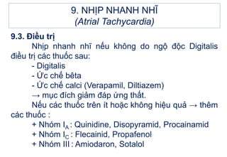 9.3. Điều trị
Nhịp nhanh nhĩ nếu không do ngộ độc Digitalis
điều trị các thuốc sau:
- Digitalis
- Ức chế bêta
- Ức chế calci (Verapamil, Diltiazem)
→ mục đích giảm đáp ứng thất.
Nếu các thuốc trên ít hoặc không hiệu quả → thêm
các thuốc :
+ Nhóm IA : Quinidine, Disopyramid, Procainamid
+ Nhóm IC : Flecainid, Propafenol
+ Nhóm III : Amiodaron, Sotalol
9. NHỊP NHANH NHĨ
(Atrial Tachycardia)
 