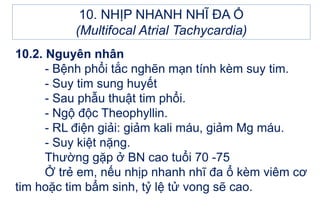 10.2. Nguyên nhân
- Bệnh phổi tắc nghẽn mạn tính kèm suy tim.
- Suy tim sung huyết
- Sau phẫu thuật tim phổi.
- Ngộ độc Theophyllin.
- RL điện giải: giảm kali máu, giảm Mg máu.
- Suy kiệt nặng.
Thường gặp ở BN cao tuổi 70 -75
Ở trẻ em, nếu nhịp nhanh nhĩ đa ổ kèm viêm cơ
tim hoặc tim bẩm sinh, tỷ lệ tử vong sẽ cao.
10. NHỊP NHANH NHĨ ĐA Ổ
(Multifocal Atrial Tachycardia)
 