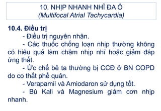 10.4. Điều trị
- Điều trị nguyên nhân.
- Các thuốc chống loạn nhịp thường không
có hiệu quả làm chậm nhịp nhĩ hoặc giảm đáp
ứng thất.
- Ức chế bê ta thường bị CCĐ ở BN COPD
do co thắt phế quản.
- Verapamil và Amiodaron sử dụng tốt.
- Bù Kali và Magnesium giảm cơn nhịp
nhanh.
10. NHỊP NHANH NHĨ ĐA Ổ
(Multifocal Atrial Tachycardia)
 
