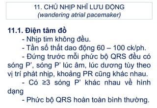 11.1. Điện tâm đồ
- Nhịp tim không đều.
- Tần số thất dao động 60 – 100 ck/ph.
- Đứng trước mỗi phức bộ QRS đều có
sóng P’, sóng P’ lúc âm, lúc dương tùy theo
vị trí phát nhịp, khoảng PR cũng khác nhau.
- Có ≥3 sóng P’ khác nhau về hình
dạng
- Phức bộ QRS hoàn toàn bình thường.
11. CHỦ NHỊP NHĨ LƯU ĐỘNG
(wandering atrial pacemaker)
 