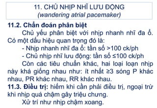 11.2. Chẩn đoán phân biệt
Chủ yếu phân biệt với nhịp nhanh nhĩ đa ổ.
Có một dấu hiệu quan trọng đó là:
- Nhịp nhanh nhĩ đa ổ: tần số >100 ck/ph
- Chủ nhịp nhĩ lưu động: tần số ≤100 ck/ph
Còn các tiêu chuẩn khác, hai loại loạn nhịp
này khá giống nhau như: ít nhất ≥3 sóng P khác
nhau, PR khác nhau, RR khác nhau.
11.3. Điều trị: hiếm khi cần phải điều trị, ngoại trừ
khi nhịp quá chậm gây triệu chưng.
Xử trí như nhịp chậm xoang.
11. CHỦ NHỊP NHĨ LƯU ĐỘNG
(wandering atrial pacemaker)
 