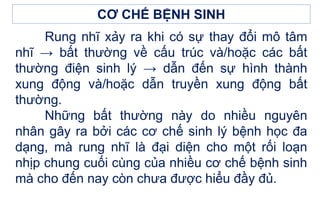 Rung nhĩ xảy ra khi có sự thay đổi mô tâm
nhĩ → bất thường về cấu trúc và/hoặc các bất
thường điện sinh lý → dẫn đến sự hình thành
xung động và/hoặc dẫn truyền xung động bất
thường.
Những bất thường này do nhiều nguyên
nhân gây ra bởi các cơ chế sinh lý bệnh học đa
dạng, mà rung nhĩ là đại diện cho một rối loạn
nhịp chung cuối cùng của nhiều cơ chế bệnh sinh
mà cho đến nay còn chưa được hiểu đầy đủ.
CƠ CHẾ BỆNH SINH
 