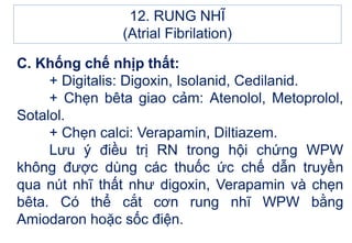 C. Khống chế nhịp thất:
+ Digitalis: Digoxin, Isolanid, Cedilanid.
+ Chẹn bêta giao cảm: Atenolol, Metoprolol,
Sotalol.
+ Chẹn calci: Verapamin, Diltiazem.
Lưu ý điều trị RN trong hội chứng WPW
không được dùng các thuốc ức chế dẫn truyền
qua nút nhĩ thất như digoxin, Verapamin và chẹn
bêta. Có thể cắt cơn rung nhĩ WPW bằng
Amiodaron hoặc sốc điện.
12. RUNG NHĨ
(Atrial Fibrilation)
 