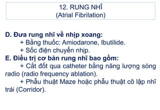 D. Đưa rung nhĩ về nhịp xoang:
+ Bằng thuốc: Amiodarone, Ibutilide.
+ Sốc điện chuyển nhịp.
E. Điều trị cơ bản rung nhĩ bao gồm:
+ Cắt đốt qua catheter bằng năng lượng sóng
radio (radio frequency ablation).
+ Phẫu thuật Maze hoặc phẫu thuật cô lập nhĩ
trái (Corridor).
12. RUNG NHĨ
(Atrial Fibrilation)
 