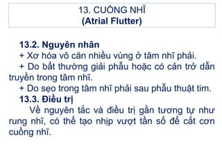 13.2. Nguyên nhân
+ Xơ hóa vô căn nhiều vùng ở tâm nhĩ phải.
+ Do bất thường giải phẫu hoặc có cản trở dẫn
truyền trong tâm nhĩ.
+ Do sẹo trong tâm nhĩ phải sau phẫu thuật tim.
13.3. Điều trị
Về nguyên tắc và điều trị gần tương tự như
rung nhĩ, có thể tạo nhịp vượt tần số để cắt cơn
cuồng nhĩ.
13. CUỒNG NHĨ
(Atrial Flutter)
 