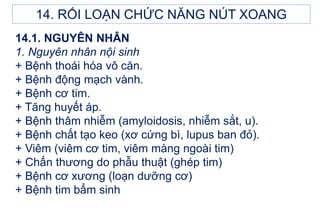 14.1. NGUYÊN NHÂN
1. Nguyên nhân nội sinh
+ Bệnh thoái hóa vô căn.
+ Bệnh động mạch vành.
+ Bệnh cơ tim.
+ Tăng huyết áp.
+ Bệnh thâm nhiễm (amyloidosis, nhiễm sắt, u).
+ Bệnh chất tạo keo (xơ cứng bì, lupus ban đỏ).
+ Viêm (viêm cơ tim, viêm màng ngoài tim)
+ Chấn thương do phẫu thuật (ghép tim)
+ Bệnh cơ xương (loạn dưỡng cơ)
+ Bệnh tim bẩm sinh
14. RỐI LOẠN CHỨC NĂNG NÚT XOANG
 