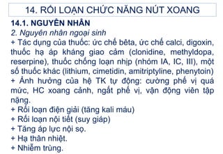 14.1. NGUYÊN NHÂN
2. Nguyên nhân ngoại sinh
+ Tác dụng của thuốc: ức chế bêta, ức chế calci, digoxin,
thuốc hạ áp kháng giao cảm (clonidine, methyldopa,
reserpine), thuốc chống loạn nhịp (nhóm IA, IC, III), một
số thuốc khác (lithium, cimetidin, amitriptyline, phenytoin)
+ Ảnh hưởng của hệ TK tự động: cường phế vị quá
mức, HC xoang cảnh, ngất phế vị, vận động viên tập
nặng.
+ Rối loạn điện giải (tăng kali máu)
+ Rối loạn nội tiết (suy giáp)
+ Tăng áp lực nội sọ.
+ Hạ thân nhiệt.
+ Nhiễm trùng.
14. RỐI LOẠN CHỨC NĂNG NÚT XOANG
 