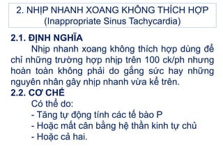 2.1. ĐỊNH NGHĨA
Nhịp nhanh xoang không thích hợp dùng để
chỉ những trường hợp nhịp trên 100 ck/ph nhưng
hoàn toàn không phải do gắng sức hay những
nguyên nhân gây nhịp nhanh vừa kể trên.
2.2. CƠ CHẾ
Có thể do:
- Tăng tự động tính các tế bào P
- Hoặc mất cân bằng hệ thần kinh tự chủ
- Hoặc cả hai.
2. NHỊP NHANH XOANG KHÔNG THÍCH HỢP
(Inappropriate Sinus Tachycardia)
 