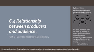6.4 Relationship
between producers
and audience.
Task 6 – Extended Response to Documentary
Syllabus Point:
Relationship between
producers and audience
We must get away from
the habit of thinking in
terms of what the media
do to people and
substitute for it the idea of
what people do with the
media,
- James Halloran
Response Question: Analyse how the changing values of society shape representations in media work.
 