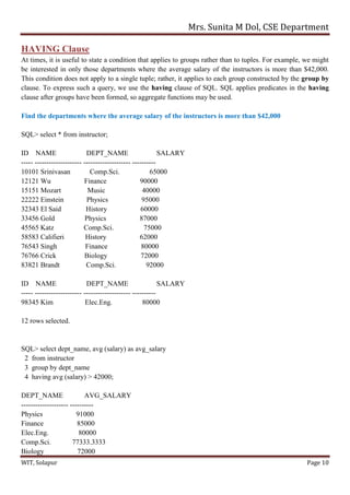 Mrs. Sunita M Dol, CSE Department
WIT, Solapur Page 10
HAVING Clause
At times, it is useful to state a condition that applies to groups rather than to tuples. For example, we might
be interested in only those departments where the average salary of the instructors is more than $42,000.
This condition does not apply to a single tuple; rather, it applies to each group constructed by the group by
clause. To express such a query, we use the having clause of SQL. SQL applies predicates in the having
clause after groups have been formed, so aggregate functions may be used.
Find the departments where the average salary of the instructors is more than $42,000
SQL> select * from instructor;
ID NAME DEPT_NAME SALARY
----- -------------------- -------------------- ----------
10101 Srinivasan Comp.Sci. 65000
12121 Wu Finance 90000
15151 Mozart Music 40000
22222 Einstein Physics 95000
32343 El Said History 60000
33456 Gold Physics 87000
45565 Katz Comp.Sci. 75000
58583 Califieri History 62000
76543 Singh Finance 80000
76766 Crick Biology 72000
83821 Brandt Comp.Sci. 92000
ID NAME DEPT_NAME SALARY
----- -------------------- -------------------- ----------
98345 Kim Elec.Eng. 80000
12 rows selected.
SQL> select dept_name, avg (salary) as avg_salary
2 from instructor
3 group by dept_name
4 having avg (salary) > 42000;
DEPT_NAME AVG_SALARY
-------------------- ----------
Physics 91000
Finance 85000
Elec.Eng. 80000
Comp.Sci. 77333.3333
Biology 72000
 