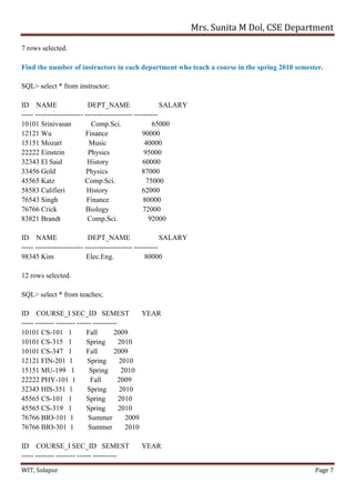 Mrs. Sunita M Dol, CSE Department
WIT, Solapur Page 7
7 rows selected.
Find the number of instructors in each department who teach a course in the spring 2010 semester.
SQL> select * from instructor;
ID NAME DEPT_NAME SALARY
----- -------------------- -------------------- ----------
10101 Srinivasan Comp.Sci. 65000
12121 Wu Finance 90000
15151 Mozart Music 40000
22222 Einstein Physics 95000
32343 El Said History 60000
33456 Gold Physics 87000
45565 Katz Comp.Sci. 75000
58583 Califieri History 62000
76543 Singh Finance 80000
76766 Crick Biology 72000
83821 Brandt Comp.Sci. 92000
ID NAME DEPT_NAME SALARY
----- -------------------- -------------------- ----------
98345 Kim Elec.Eng. 80000
12 rows selected.
SQL> select * from teaches;
ID COURSE_I SEC_ID SEMEST YEAR
----- -------- -------- ------ ----------
10101 CS-101 1 Fall 2009
10101 CS-315 1 Spring 2010
10101 CS-347 1 Fall 2009
12121 FIN-201 1 Spring 2010
15151 MU-199 1 Spring 2010
22222 PHY-101 1 Fall 2009
32343 HIS-351 1 Spring 2010
45565 CS-101 1 Spring 2010
45565 CS-319 1 Spring 2010
76766 BIO-101 1 Summer 2009
76766 BIO-301 1 Summer 2010
ID COURSE_I SEC_ID SEMEST YEAR
----- -------- -------- ------ ----------
 