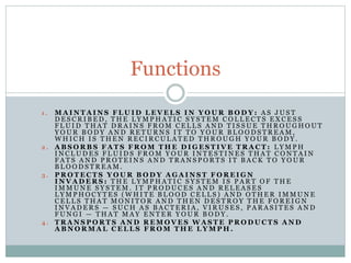 1 . M A I N T A I N S F L U I D L E V E L S I N Y O U R B O D Y : A S J U S T
D E S C R I B E D , T H E L Y M P H A T I C S Y S T E M C O L L E C T S E X C E S S
F L U I D T H A T D R A I N S F R O M C E L L S A N D T I S S U E T H R O U G H O U T
Y O U R B O D Y A N D R E T U R N S I T T O Y O U R B L O O D S T R E A M ,
W H I C H I S T H E N R E C I R C U L A T E D T H R O U G H Y O U R B O D Y .
2 . A B S O R B S F A T S F R O M T H E D I G E S T I V E T R A C T : L Y M P H
I N C L U D E S F L U I D S F R O M Y O U R I N T E S T I N E S T H A T C O N T A I N
F A T S A N D P R O T E I N S A N D T R A N S P O R T S I T B A C K T O Y O U R
B L O O D S T R E A M .
3 . P R O T E C T S Y O U R B O D Y A G A I N S T F O R E I G N
I N V A D E R S : T H E L Y M P H A T I C S Y S T E M I S P A R T O F T H E
I M M U N E S Y S T E M . I T P R O D U C E S A N D R E L E A S E S
L Y M P H O C Y T E S ( W H I T E B L O O D C E L L S ) A N D O T H E R I M M U N E
C E L L S T H A T M O N I T O R A N D T H E N D E S T R O Y T H E F O R E I G N
I N V A D E R S — S U C H A S B A C T E R I A , V I R U S E S , P A R A S I T E S A N D
F U N G I — T H A T M A Y E N T E R Y O U R B O D Y .
4 . T R A N S P O R T S A N D R E M O V E S W A S T E P R O D U C T S A N D
A B N O R M A L C E L L S F R O M T H E L Y M P H .
Functions
 