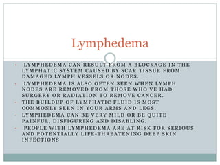 • L Y M P H E D E M A C A N R E S U L T F R O M A B L O C K A G E I N T H E
L Y M P H A T I C S Y S T E M C A U S E D B Y S C A R T I S S U E F R O M
D A M A G E D L Y M P H V E S S E L S O R N O D E S .
• L Y M P H E D E M A I S A L S O O F T E N S E E N W H E N L Y M P H
N O D E S A R E R E M O V E D F R O M T H O S E W H O ' V E H A D
S U R G E R Y O R R A D I A T I O N T O R E M O V E C A N C E R .
• T H E B U I L D U P O F L Y M P H A T I C F L U I D I S M O S T
C O M M O N L Y S E E N I N Y O U R A R M S A N D L E G S .
• L Y M P H E D E M A C A N B E V E R Y M I L D O R B E Q U I T E
P A I N F U L , D I S F I G U R I N G A N D D I S A B L I N G .
• P E O P L E W I T H L Y M P H E D E M A A R E A T R I S K F O R S E R I O U S
A N D P O T E N T I A L L Y L I F E - T H R E A T E N I N G D E E P S K I N
I N F E C T I O N S .
Lymphedema
 