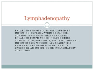 E N L A R G E D L Y M P H N O D E S A R E C A U S E D B Y
I N F E C T I O N , I N F L A M M A T I O N O R C A N C E R .
C O M M O N I N F E C T I O N S T H A T C A N C A U S E
E N L A R G E D L Y M P H N O D E S I N C L U D E S T R E P
T H R O A T , M O N O N U C L E O S I S , H I V I N F E C T I O N A N D
I N F E C T E D S K I N W O U N D S . L Y M P H A D E N I T I S
R E F E R S T O L Y M P H A D E N O P A T H Y T H A T I S
C A U S E D B Y A N I N F E C T I O N O R I N F L A M M A T O R Y
C O N D I T I O N .
Lymphadenopathy
 