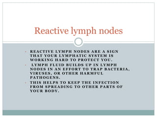 • R E A C T I V E L Y M P H N O D E S A R E A S I G N
T H A T Y O U R L Y M P H A T I C S Y S T E M I S
W O R K I N G H A R D T O P R O T E C T Y O U .
• L Y M P H F L U I D B U I L D S U P I N L Y M P H
N O D E S I N A N E F F O R T T O T R A P B A C T E R I A ,
V I R U S E S , O R O T H E R H A R M F U L
P A T H O G E N S .
• T H I S H E L P S T O K E E P T H E I N F E C T I O N
F R O M S P R E A D I N G T O O T H E R P A R T S O F
Y O U R B O D Y .
Reactive lymph nodes
 