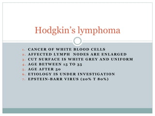 1 . C A N C E R O F W H I T E B L O O D C E L L S
2 . A F F E C T E D L Y M P H N O D E S A R E E N L A R G E D
3 . C U T S U R F A C E I S W H I T E G R E Y A N D U N I F O R M
4 . A G E B E T W E E N 1 5 T O 3 5
5 . A G E A F T E R 5 0
6 . E T I O L O G Y I S U N D E R I N V E S T I G A T I O N
7 . E P S T E I N - B A R R V I R U S ( 2 0 % T 8 0 % )
Hodgkin’s lymphoma
 
