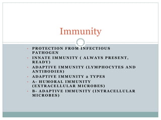 • P R O T E C T I O N F R O M I N F E C T I O U S
P A T H O G E N
• I N N A T E I M M U N I T Y ( A L W A Y S P R E S E N T ,
R E A D Y )
• A D A P T I V E I M M U N I T Y ( L Y M P H O C Y T E S A N D
A N T I B O D I E S )
• A D A P T I V E I M M U N I T Y 2 T Y P E S
• A - H U M O R A L I M M U N I T Y
( E X T R A C E L L U L A R M I C R O B E S )
• B - A D A P T I V E I M M U N I T Y ( I N T R A C E L L U L A R
M I C R O B E S )
Immunity
 