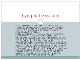 • T H E L Y M P H A T I C S Y S T E M I S A N E T W O R K O F
T I S S U E S , V E S S E L S A N D O R G A N S T H A T W O R K
T O G E T H E R T O M O V E A C O L O R L E S S , W A T E R Y
F L U I D C A L L E D L Y M P H B A C K I N T O Y O U R
C I R C U L A T O R Y S Y S T E M .
• S O M E 2 0 L I T E R S O F P L A S M A F L O W T H R O U G H
Y O U R B O D Y ’ S A R T E R I E S A N D S M A L L E R
A R T E R I O L E B L O O D V E S S E L S A N D C A P I L L A R I E S
E V E R Y D A Y . A F T E R D E L I V E R I N G N U T R I E N T S T O
T H E B O D Y ’ S C E L L S A N D T I S S U E S A N D
R E C E I V I N G T H E I R W A S T E P R O D U C T S , A B O U T 1 7
L I T E R S A R E R E T U R N E D T O T H E C I R C U L A T I O N B Y
W A Y O F V E I N S . T H E R E M A I N I N G T H R E E L I T E R S
S E E P T H R O U G H T H E C A P I L L A R I E S A N D I N T O
Y O U R B O D Y ’ S T I S S U E S . T H E L Y M P H A T I C S Y S T E M
C O L L E C T S T H I S E X C E S S F L U I D , N O W C A L L E D
L Y M P H , F R O M T I S S U E S I N Y O U R B O D Y A N D
M O V E S I T A L O N G U N T I L I T ' S U L T I M A T E L Y
R E T U R N E D T O Y O U R B L O O D S T R E A M .
Lymphatic system
 