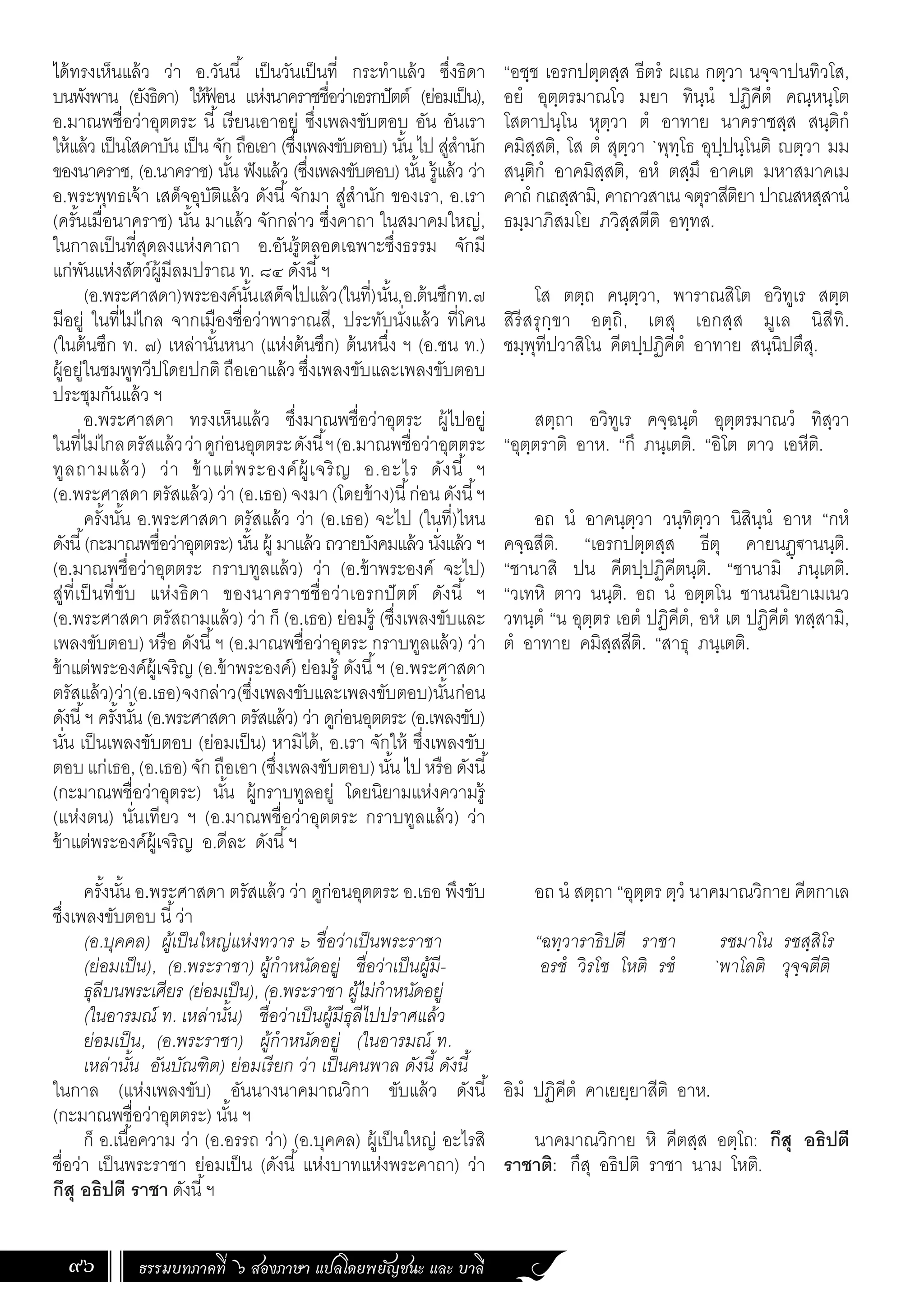 ธรรมบทภาคที่ ๖ สองภาษา แปลโดยพยัญชนะ และ บาลี
96
ได้ทรงเห็นแล้ว ว่า อ.วันนี้ เป็นวันเป็นที่ กระท�ำแล้ว ซึ่งธิดา
บนพังพาน (ยังธิดา) ให้ฟ
้ อน แห่งนาคราชชื่อว่าเอรกปัตต์ (ย่อมเป็น),
อ.มาณพชื่อว่าอุตตระ นี้ เรียนเอาอยู่ ซึ่งเพลงขับตอบ อัน อันเรา
ให้แล้ว เป็นโสดาบัน เป็น จัก ถือเอา (ซึ่งเพลงขับตอบ) นั้น ไป สู่ส�ำนัก
ของนาคราช, (อ.นาคราช) นั้น ฟังแล้ว (ซึ่งเพลงขับตอบ) นั้น รู้แล้ว ว่า
อ.พระพุทธเจ้า เสด็จอุบัติแล้ว ดังนี้จักมา สู่ส�ำนัก ของเรา, อ.เรา
(ครั้นเมื่อนาคราช) นั้น มาแล้ว จักกล่าว ซึ่งคาถา ในสมาคมใหญ่,
ในกาลเป็นที่สุดลงแห่งคาถา อ.อันรู้ตลอดเฉพาะซึ่งธรรม จักมี
แก่พันแห่งสัตว์ผู้มีลมปราณ ท. ๘๔ ดังนี้ฯ
(อ.พระศาสดา)พระองค์นั้นเสด็จไปแล้ว(ในที่)นั้น,อ.ต้นซึกท.๗
มีอยู่ ในที่ไม่ไกล จากเมืองชื่อว่าพาราณสี, ประทับนั่งแล้ว ที่โคน
(ในต้นซึก ท. ๗) เหล่านั้นหนา (แห่งต้นซึก) ต้นหนึ่ง ฯ (อ.ชน ท.)
ผู้อยู่ในชมพูทวีปโดยปกติ ถือเอาแล้ว ซึ่งเพลงขับและเพลงขับตอบ
ประชุมกันแล้ว ฯ
อ.พระศาสดา ทรงเห็นแล้ว ซึ่งมาณพชื่อว่าอุตระ ผู้ไปอยู่
ในที่ไม่ไกลตรัสแล้วว่าดูก่อนอุตตระดังนี้ฯ(อ.มาณพชื่อว่าอุตตระ
ทูลถามแล้ว) ว่า ข้าแต่พระองค์ผู้เจริญ อ.อะไร ดังนี้ ฯ
(อ.พระศาสดา ตรัสแล้ว) ว่า (อ.เธอ) จงมา (โดยข้าง)นี้ก่อน ดังนี้ฯ
ครั้งนั้น อ.พระศาสดา ตรัสแล้ว ว่า (อ.เธอ) จะไป (ในที่)ไหน
ดังนี้(กะมาณพชื่อว่าอุตตระ) นั้น ผู้ มาแล้ว ถวายบังคมแล้ว นั่งแล้ว ฯ
(อ.มาณพชื่อว่าอุตตระ กราบทูลแล้ว) ว่า (อ.ข้าพระองค์ จะไป)
สู่ที่เป็นที่ขับ แห่งธิดา ของนาคราชชื่อว่าเอรกปัตต์ ดังนี้ ฯ
(อ.พระศาสดา ตรัสถามแล้ว) ว่า ก็ (อ.เธอ) ย่อมรู้ (ซึ่งเพลงขับและ
เพลงขับตอบ) หรือ ดังนี้ฯ (อ.มาณพชื่อว่าอุตระ กราบทูลแล้ว) ว่า
ข้าแต่พระองค์ผู้เจริญ (อ.ข้าพระองค์) ย่อมรู้ ดังนี้ฯ (อ.พระศาสดา
ตรัสแล้ว)ว่า(อ.เธอ)จงกล่าว(ซึ่งเพลงขับและเพลงขับตอบ)นั้นก่อน
ดังนี้ฯ ครั้งนั้น (อ.พระศาสดา ตรัสแล้ว) ว่า ดูก่อนอุตตระ (อ.เพลงขับ)
นั่น เป็นเพลงขับตอบ (ย่อมเป็น) หามิได้, อ.เรา จักให้ ซึ่งเพลงขับ
ตอบแก่เธอ,(อ.เธอ)จักถือเอา(ซึ่งเพลงขับตอบ)นั้นไปหรือดังนี้
(กะมาณพชื่อว่าอุตระ) นั้น ผู้กราบทูลอยู่ โดยนิยามแห่งความรู้
(แห่งตน) นั่นเทียว ฯ (อ.มาณพชื่อว่าอุตตระ กราบทูลแล้ว) ว่า
ข้าแต่พระองค์ผู้เจริญ อ.ดีละ ดังนี้ฯ
ครั้งนั้น อ.พระศาสดา ตรัสแล้ว ว่า ดูก่อนอุตตระ อ.เธอ พึงขับ
ซึ่งเพลงขับตอบ นี้ว่า
(อ.บุคคล) ผู้เป็นใหญ่แห่งทวาร ๖ ชื่อว่าเป็นพระราชา
(ย่อมเป็น), (อ.พระราชา) ผู้ก�ำหนัดอยู่ ชื่อว่าเป็นผู้มี-
ธุลีบนพระเศียร (ย่อมเป็น), (อ.พระราชา ผู้ไม่ก�ำหนัดอยู่
(ในอารมณ์ ท. เหล่านั้น) ชื่อว่าเป็นผู้มีธุลีไปปราศแล้ว
ย่อมเป็น, (อ.พระราชา) ผู้ก�ำหนัดอยู่ (ในอารมณ์ ท.
เหล่านั้น อันบัณฑิต) ย่อมเรียก ว่า เป็นคนพาล ดังนี้ ดังนี้
ในกาล (แห่งเพลงขับ) อันนางนาคมาณวิกา ขับแล้ว ดังนี้
(กะมาณพชื่อว่าอุตตระ) นั้น ฯ
ก็ อ.เนื้อความ ว่า (อ.อรรถ ว่า) (อ.บุคคล) ผู้เป็นใหญ่ อะไรสิ
ชื่อว่า เป็นพระราชา ย่อมเป็น (ดังนี้ แห่งบาทแห่งพระคาถา) ว่า
กึสุ อธิปตี ราชา ดังนี้ฯ
“อชฺช เอรกปตฺตสฺส ธีตรํ ผเณ กตฺวา นจฺจาปนทิวโส,
อยํ อุตฺตรมาณโว มยา ทินฺนํ ปฏิคีตํ คณฺหนฺโต
โสตาปนฺโน หุตฺวา ตํ อาทาย นาคราชสฺส สนฺติกํ
คมิสฺสติ, โส ตํ สุตฺวา `พุทฺโธ อุปฺปนฺโนติ ญตฺวา มม
สนฺติกํ อาคมิสฺสติ, อหํ ตสฺมึ อาคเต มหาสมาคเม
คาถํ กเถสฺสามิ, คาถาวสาเน จตุราสีติยา ปาณสหสฺสานํ
ธมฺมาภิสมโย ภวิสฺสตีติ อทฺทส.
โส ตตฺถ คนฺตฺวา, พาราณสิโต อวิทูเร สตฺต
สิรีสรุกฺขา อตฺถิ, เตสุ เอกสฺส มูเล นิสีทิ.
ชมฺพุทีปวาสิโน คีตปฺปฏิคีตํ อาทาย สนฺนิปตึสุ.
สตฺถา อวิทูเร คจฺฉนฺตํ อุตฺตรมาณวํ ทิสฺวา
“อุตฺตราติ อาห. “กึ ภนฺเตติ. “อิโต ตาว เอหีติ.
อถ นํ อาคนฺตฺวา วนฺทิตฺวา นิสินฺนํ อาห “กหํ
คจฺฉสีติ. “เอรกปตฺตสฺส ธีตุ คายนฏฺฐานนฺติ.
“ชานาสิ ปน คีตปฺปฏิคีตนฺติ. “ชานามิ ภนฺเตติ.
“วเทหิ ตาว นนฺติ. อถ นํ อตฺตโน ชานนนิยาเมเนว
วทนฺตํ “น อุตฺตร เอตํ ปฏิคีตํ, อหํ เต ปฏิคีตํ ทสฺสามิ,
ตํ อาทาย คมิสฺสสีติ. “สาธุ ภนฺเตติ.
อถ นํ สตฺถา “อุตฺตร ตฺวํ นาคมาณวิกาย คีตกาเล
“ฉทฺวาราธิปตี ราชา รชมาโน รชสฺสิโร
อรชํ วิรโช โหติ รชํ `พาโลติ วุจฺจตีติ
อิมํ ปฏิคีตํ คาเยยฺยาสีติ อาห.
นาคมาณวิกาย หิ คีตสฺส อตฺโถ: กึสุ อธิปตี
ราชาติ: กึสุ อธิปติ ราชา นาม โหติ.
 