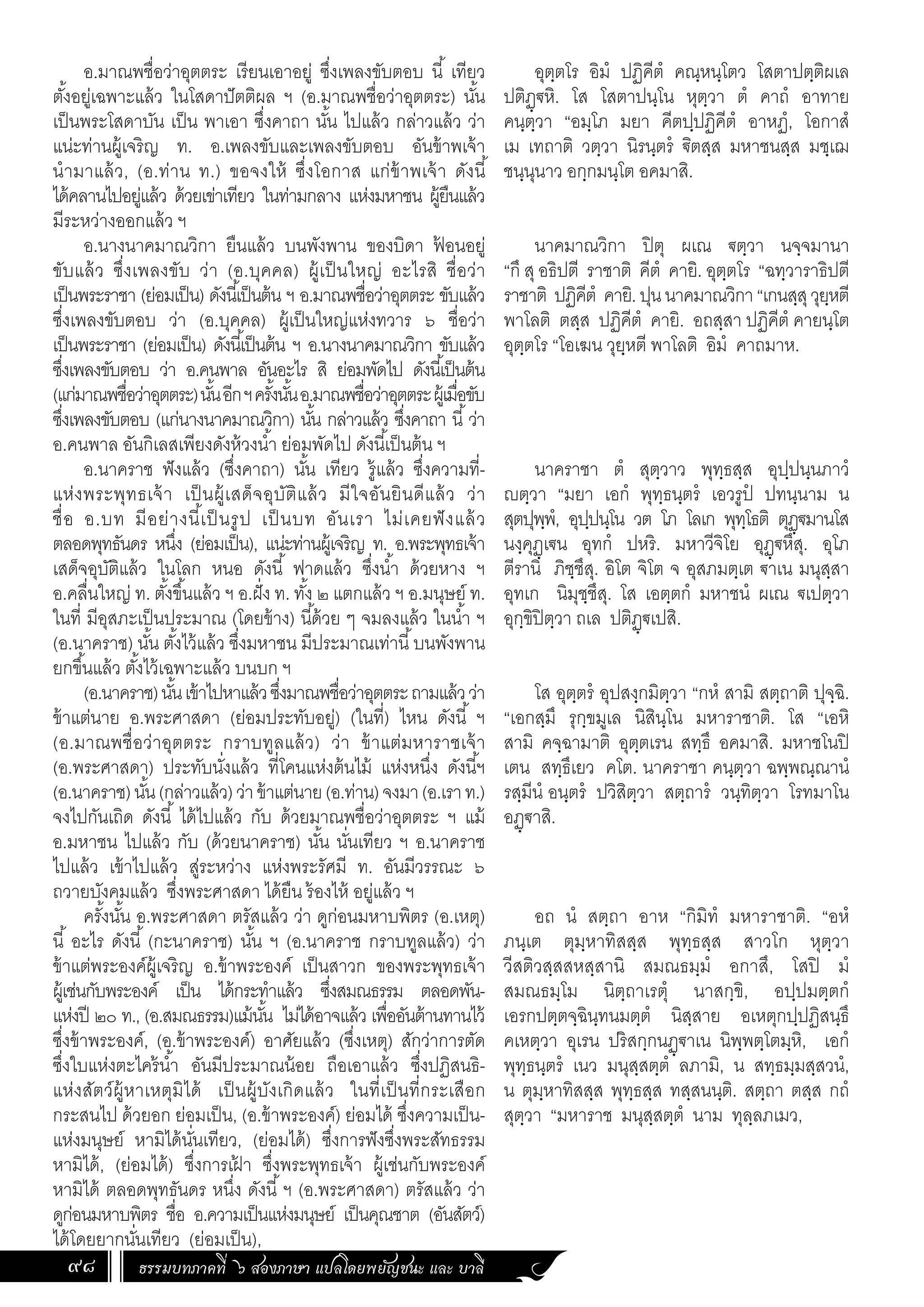 ธรรมบทภาคที่ ๖ สองภาษา แปลโดยพยัญชนะ และ บาลี
98
อ.มาณพชื่อว่าอุตตระ เรียนเอาอยู่ ซึ่งเพลงขับตอบ นี้ เทียว
ตั้งอยู่เฉพาะแล้ว ในโสดาปัตติผล ฯ (อ.มาณพชื่อว่าอุตตระ) นั้น
เป็นพระโสดาบัน เป็น พาเอา ซึ่งคาถา นั้น ไปแล้ว กล่าวแล้ว ว่า
แน่ะท่านผู้เจริญ ท. อ.เพลงขับและเพลงขับตอบ อันข้าพเจ้า
น�ำมาแล้ว, (อ.ท่าน ท.) ขอจงให้ ซึ่งโอกาส แก่ข้าพเจ้า ดังนี้
ได้คลานไปอยู่แล้ว ด้วยเข่าเทียว ในท่ามกลาง แห่งมหาชน ผู้ยืนแล้ว
มีระหว่างออกแล้ว ฯ
อ.นางนาคมาณวิกา ยืนแล้ว บนพังพาน ของบิดา ฟ
้ อนอยู่
ขับแล้ว ซึ่งเพลงขับ ว่า (อ.บุคคล) ผู้เป็นใหญ่ อะไรสิ ชื่อว่า
เป็นพระราชา (ย่อมเป็น) ดังนี้เป็นต้น ฯ อ.มาณพชื่อว่าอุตตระ ขับแล้ว
ซึ่งเพลงขับตอบ ว่า (อ.บุคคล) ผู้เป็นใหญ่แห่งทวาร ๖ ชื่อว่า
เป็นพระราชา (ย่อมเป็น) ดังนี้เป็นต้น ฯ อ.นางนาคมาณวิกา ขับแล้ว
ซึ่งเพลงขับตอบ ว่า อ.คนพาล อันอะไร สิ ย่อมพัดไป ดังนี้เป็นต้น
(แก่มาณพชื่อว่าอุตตระ)นั้นอีกฯครั้งนั้นอ.มาณพชื่อว่าอุตตระผู้เมื่อขับ
ซึ่งเพลงขับตอบ (แก่นางนาคมาณวิกา) นั้น กล่าวแล้ว ซึ่งคาถา นี้ว่า
อ.คนพาล อันกิเลสเพียงดังห้วงน�้ำ ย่อมพัดไป ดังนี้เป็นต้น ฯ
อ.นาคราช ฟังแล้ว (ซึ่งคาถา) นั้น เทียว รู้แล้ว ซึ่งความที่-
แห่งพระพุทธเจ้า เป็นผู้เสด็จอุบัติแล้ว มีใจอันยินดีแล้ว ว่า
ชื่อ อ.บท มีอย่างนี้เป็นรูป เป็นบท อันเรา ไม่เคยฟังแล้ว
ตลอดพุทธันดร หนึ่ง (ย่อมเป็น), แน่ะท่านผู้เจริญ ท. อ.พระพุทธเจ้า
เสด็จอุบัติแล้ว ในโลก หนอ ดังนี้ ฟาดแล้ว ซึ่งน�้ำ ด้วยหาง ฯ
อ.คลื่นใหญ่ ท. ตั้งขึ้นแล้ว ฯ อ.ฝั่ง ท. ทั้ง ๒ แตกแล้ว ฯ อ.มนุษย์ ท.
ในที่ มีอุสภะเป็นประมาณ (โดยข้าง) นี้ด้วย ๆ จมลงแล้ว ในน�้ำ ฯ
(อ.นาคราช) นั้น ตั้งไว้แล้ว ซึ่งมหาชน มีประมาณเท่านี้บนพังพาน
ยกขึ้นแล้ว ตั้งไว้เฉพาะแล้ว บนบก ฯ
(อ.นาคราช)นั้นเข้าไปหาแล้วซึ่งมาณพชื่อว่าอุตตระถามแล้วว่า
ข้าแต่นาย อ.พระศาสดา (ย่อมประทับอยู่) (ในที่) ไหน ดังนี้ ฯ
(อ.มาณพชื่อว่าอุตตระ กราบทูลแล้ว) ว่า ข้าแต่มหาราชเจ้า
(อ.พระศาสดา) ประทับนั่งแล้ว ที่โคนแห่งต้นไม้ แห่งหนึ่ง ดังนี้ฯ
(อ.นาคราช)นั้น(กล่าวแล้ว)ว่าข้าแต่นาย(อ.ท่าน)จงมา(อ.เราท.)
จงไปกันเถิด ดังนี้ ได้ไปแล้ว กับ ด้วยมาณพชื่อว่าอุตตระ ฯ แม้
อ.มหาชน ไปแล้ว กับ (ด้วยนาคราช) นั้น นั่นเทียว ฯ อ.นาคราช
ไปแล้ว เข้าไปแล้ว สู่ระหว่าง แห่งพระรัศมี ท. อันมีวรรณะ ๖
ถวายบังคมแล้ว ซึ่งพระศาสดา ได้ยืน ร้องไห้ อยู่แล้ว ฯ
ครั้งนั้น อ.พระศาสดา ตรัสแล้ว ว่า ดูก่อนมหาบพิตร (อ.เหตุ)
นี้ อะไร ดังนี้ (กะนาคราช) นั้น ฯ (อ.นาคราช กราบทูลแล้ว) ว่า
ข้าแต่พระองค์ผู้เจริญ อ.ข้าพระองค์ เป็นสาวก ของพระพุทธเจ้า
ผู้เช่นกับพระองค์ เป็น ได้กระท�ำแล้ว ซึ่งสมณธรรม ตลอดพัน-
แห่งปี ๒๐ ท., (อ.สมณธรรม)แม้นั้น ไม่ได้อาจแล้ว เพื่ออันต้านทานไว้
ซึ่งข้าพระองค์, (อ.ข้าพระองค์) อาศัยแล้ว (ซึ่งเหตุ) สักว่าการตัด
ซึ่งใบแห่งตะไคร้น�้ำ อันมีประมาณน้อย ถือเอาแล้ว ซึ่งปฏิสนธิ-
แห่งสัตว์ผู้หาเหตุมิได้ เป็นผู้บังเกิดแล้ว ในที่เป็นที่กระเสือก
กระสนไป ด้วยอก ย่อมเป็น, (อ.ข้าพระองค์) ย่อมได้ ซึ่งความเป็น-
แห่งมนุษย์ หามิได้นั่นเทียว, (ย่อมได้) ซึ่งการฟังซึ่งพระสัทธรรม
หามิได้, (ย่อมได้) ซึ่งการเฝ
้ า ซึ่งพระพุทธเจ้า ผู้เช่นกับพระองค์
หามิได้ ตลอดพุทธันดร หนึ่ง ดังนี้ฯ (อ.พระศาสดา) ตรัสแล้ว ว่า
ดูก่อนมหาบพิตร ชื่อ อ.ความเป็นแห่งมนุษย์ เป็นคุณชาต (อันสัตว์)
ได้โดยยากนั่นเทียว (ย่อมเป็น),
อุตฺตโร อิมํ ปฏิคีตํ คณฺหนฺโตว โสตาปตฺติผเล
ปติฏฺฐหิ. โส โสตาปนฺโน หุตฺวา ตํ คาถํ อาทาย
คนฺตฺวา “อมฺโภ มยา คีตปฺปฏิคีตํ อาหฏํ, โอกาสํ
เม เทถาติ วตฺวา นิรนฺตรํ ิตสฺส มหาชนสฺส มชฺเฌ
ชนฺนุนาว อกฺกมนฺโต อคมาสิ.
นาคมาณวิกา ปิตุ ผเณ ฐตฺวา นจฺจมานา
“กึ สุอธิปตี ราชาติ คีตํ คายิ. อุตฺตโร “ฉทฺวาราธิปตี
ราชาติ ปฏิคีตํ คายิ.ปุนนาคมาณวิกา“เกนสฺสุวุยฺหตี
พาโลติ ตสฺส ปฏิคีตํ คายิ. อถสฺสา ปฏิคีตํ คายนฺโต
อุตฺตโร “โอเฆน วุยฺหตี พาโลติ อิมํ คาถมาห.
นาคราชา ตํ สุตฺวาว พุทฺธสฺส อุปฺปนฺนภาวํ
ญตฺวา “มยา เอกํ พุทฺธนฺตรํ เอวรูปํ ปทนฺนาม น
สุตปุพฺพํ, อุปฺปนฺโน วต โภ โลเก พุทฺโธติ ตุฏฺฐมานโส
นงฺคุฏฺเฐน อุทกํ ปหริ. มหาวีจิโย อุฏฺฐหึสุ. อุโภ
ตีรานิ ภิชฺชึสุ. อิโต จิโต จ อุสภมตฺเต ฐาเน มนุสฺสา
อุทเก นิมุชฺชึสุ. โส เอตฺตกํ มหาชนํ ผเณ ฐเปตฺวา
อุกฺขิปิตฺวา ถเล ปติฏฺฐเปสิ.
โส อุตฺตรํ อุปสงฺกมิตฺวา “กหํ สามิ สตฺถาติ ปุจฺฉิ.
“เอกสฺมึ รุกฺขมูเล นิสินฺโน มหาราชาติ. โส “เอหิ
สามิ คจฺฉามาติ อุตฺตเรน สทฺธึ อคมาสิ. มหาชโนปิ
เตน สทฺธึเยว คโต. นาคราชา คนฺตฺวา ฉพฺพณฺณานํ
รสฺมีนํ อนฺตรํ ปวิสิตฺวา สตฺถารํ วนฺทิตฺวา โรทมาโน
อฏฺฐาสิ.
อถ นํ สตฺถา อาห “กิมิทํ มหาราชาติ. “อหํ
ภนฺเต ตุมฺหาทิสสฺส พุทฺธสฺส สาวโก หุตฺวา
วีสติวสฺสสหสฺสานิ สมณธมฺมํ อกาสึ, โสปิ มํ
สมณธมฺโม นิตฺถาเรตุํ นาสกฺขิ, อปฺปมตฺตกํ
เอรกปตฺตจฺฉินฺทนมตฺตํ นิสฺสาย อเหตุกปฺปฏิสนฺธึ
คเหตฺวา อุเรน ปริสกฺกนฏฺฐาเน นิพฺพตฺโตมฺหิ, เอกํ
พุทฺธนฺตรํ เนว มนุสฺสตฺตํ ลภามิ, น สทฺธมฺมสฺสวนํ,
น ตุมฺหาทิสสฺส พุทฺธสฺส ทสฺสนนฺติ. สตฺถา ตสฺส กถํ
สุตฺวา “มหาราช มนุสฺสตฺตํ นาม ทุลฺลภเมว,
 