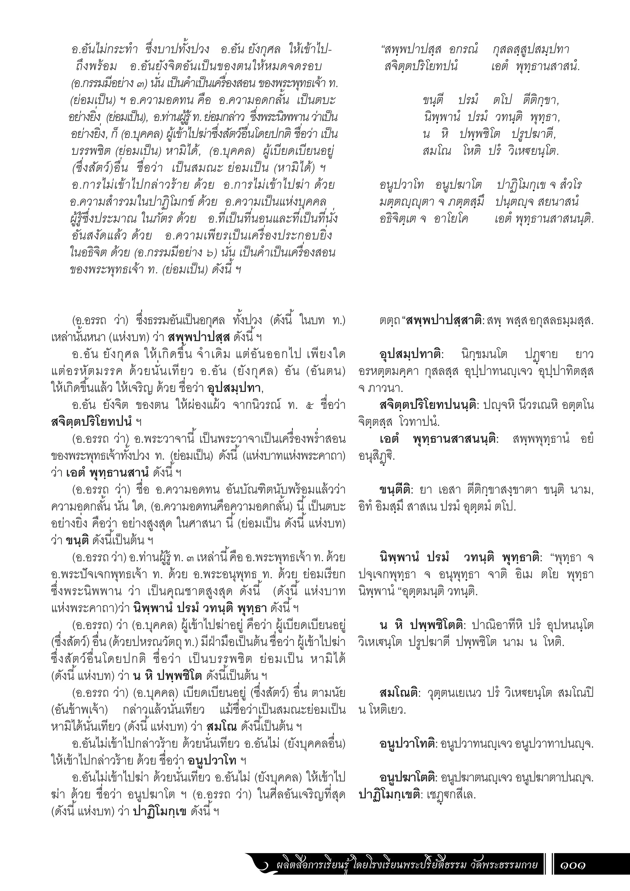 ผลิตสื่อการเรียนรู้ โดยโรงเรียนพระปริยัติธรรม วัดพระธรรมกาย 101
อ.อันไม่กระท�ำ ซึ่งบาปทั้งปวง อ.อัน ยังกุศล ให้เข้าไป-
ถึงพร้อม อ.อันยังจิตอันเป็นของตนให้หมดจดรอบ
(อ.กรรมมีอย่าง๓)นั่นเป็นค�ำเป็นเครื่องสอนของพระพุทธเจ้าท.
(ย่อมเป็น) ฯ อ.ความอดทน คือ อ.ความอดกลั้น เป็นตบะ
อย่างยิ่ง (ย่อมเป็น), อ.ท่านผู้รู้ท.ย่อมกล่าว ซึ่งพระนิพพานว่าเป็น
อย่างยิ่ง, ก็ (อ.บุคคล) ผู้เข้าไปฆ่าซึ่งสัตว์อื่นโดยปกติ ชื่อว่า เป็น
บรรพชิต (ย่อมเป็น) หามิได้, (อ.บุคคล) ผู้เบียดเบียนอยู่
(ซึ่งสัตว์)อื่น ชื่อว่า เป็นสมณะ ย่อมเป็น (หามิได้) ฯ
อ.การไม่เข้าไปกล่าวร้าย ด้วย อ.การไม่เข้าไปฆ่า ด้วย
อ.ความส�ำรวมในปาฏิโมกข์ ด้วย อ.ความเป็นแห่งบุคคล
ผู้รู้ซึ่งประมาณ ในภัตร ด้วย อ.ที่เป็นที่นอนและที่เป็นที่นั่ง
อันสงัดแล้ว ด้วย อ.ความเพียรเป็นเครื่องประกอบยิ่ง
ในอธิจิต ด้วย (อ.กรรมมีอย่าง ๖) นั่น เป็นค�ำเป็นเครื่องสอน
ของพระพุทธเจ้า ท. (ย่อมเป็น) ดังนี้ ฯ
(อ.อรรถ ว่า) ซึ่งธรรมอันเป็นอกุศล ทั้งปวง (ดังนี้ ในบท ท.)
เหล่านั้นหนา (แห่งบท) ว่า สพฺพปาปสฺส ดังนี้ฯ
อ.อัน ยังกุศล ให้เกิดขึ้น จ�ำเดิม แต่อันออกไป เพียงใด
แต่อรหัตมรรค ด้วยนั่นเทียว อ.อัน (ยังกุศล) อัน (อันตน)
ให้เกิดขึ้นแล้ว ให้เจริญ ด้วย ชื่อว่า อุปสมฺปทา,
อ.อัน ยังจิต ของตน ให้ผ่องแผ้ว จากนิวรณ์ ท. ๕ ชื่อว่า
สจิตฺตปริโยทปนํ ฯ
(อ.อรรถ ว่า) อ.พระวาจานี้ เป็นพระวาจาเป็นเครื่องพร�่ำสอน
ของพระพุทธเจ้าทั้งปวง ท. (ย่อมเป็น) ดังนี้ (แห่งบาทแห่งพระคาถา)
ว่า เอตํ พุทฺธานสานํ ดังนี้ฯ
(อ.อรรถ ว่า) ชื่อ อ.ความอดทน อันบัณฑิตนับพร้อมแล้วว่า
ความอดกลั้น นั่น ใด, (อ.ความอดทนคือความอดกลั้น) นี้เป็นตบะ
อย่างยิ่ง คือว่า อย่างสูงสุด ในศาสนา นี้(ย่อมเป็น ดังนี้แห่งบท)
ว่า ขนฺติ ดังนี้เป็นต้น ฯ
(อ.อรรถว่า)อ.ท่านผู้รู้ ท.๓เหล่านี้คืออ.พระพุทธเจ้าท.ด้วย
อ.พระปัจเจกพุทธเจ้า ท. ด้วย อ.พระอนุพุทธ ท. ด้วย ย่อมเรียก
ซึ่งพระนิพพาน ว่า เป็นคุณชาตสูงสุด ดังนี้ (ดังนี้ แห่งบาท
แห่งพระคาถา)ว่า นิพฺพานํ ปรมํ วทนฺติ พุทฺธา ดังนี้ฯ
(อ.อรรถ) ว่า (อ.บุคคล) ผู้เข้าไปฆ่าอยู่ คือว่า ผู้เบียดเบียนอยู่
(ซึ่งสัตว์)อื่น(ด้วยปหรณวัตถุท.)มีฝ่ามือเป็นต้นชื่อว่าผู้เข้าไปฆ่า
ซึ่งสัตว์อื่นโดยปกติ ชื่อว่า เป็นบรรพชิต ย่อมเป็น หามิได้
(ดังนี้แห่งบท) ว่า น หิ ปพฺพชิโต ดังนี้เป็นต้น ฯ
(อ.อรรถ ว่า) (อ.บุคคล) เบียดเบียนอยู่ (ซึ่งสัตว์) อื่น ตามนัย
(อันข้าพเจ้า) กล่าวแล้วนั่นเทียว แม้ชื่อว่าเป็นสมณะย่อมเป็น
หามิได้นั่นเทียว (ดังนี้แห่งบท) ว่า สมโณ ดังนี้เป็นต้น ฯ
อ.อันไม่เข้าไปกล่าวร้าย ด้วยนั่นเทียว อ.อันไม่ (ยังบุคคลอื่น)
ให้เข้าไปกล่าวร้าย ด้วย ชื่อว่า อนูปวาโท ฯ
อ.อันไม่เข้าไปฆ่า ด้วยนั่นเทียว อ.อันไม่ (ยังบุคคล) ให้เข้าไป
ฆ่า ด้วย ชื่อว่า อนูปฆาโต ฯ (อ.อรรถ ว่า) ในศีลอันเจริญที่สุด
(ดังนี้แห่งบท) ว่า ปาฏิโมกฺเข ดังนี้ฯ
“สพฺพปาปสฺส อกรณํ กุสลสฺสูปสมฺปทา
สจิตฺตปริโยทปนํ เอตํ พุทฺธานสาสนํ. 	
	
	 ขนฺตี ปรมํ ตโป ตีติกฺขา,
นิพฺพานํ ปรมํ วทนฺติ พุทฺธา,
	 น หิ ปพฺพชิโต ปรูปฆาตี,
	 สมโณ โหติ ปรํ วิเหฐยนฺโต.
อนูปวาโท อนูปฆาโต ปาฏิโมกฺเข จ สํวโร
มตฺตญฺญุตา จ ภตฺตสฺมึ ปนฺตญฺจ สยนาสนํ
อธิจิตฺเต จ อาโยโค เอตํ พุทฺธานสาสนนฺติ.
ตตฺถ“สพฺพปาปสฺสาติ:สพฺ พสฺสอกุสลธมฺมสฺส.
อุปสมฺปทาติ: นิกฺขมนโต ปฏฺฐาย ยาว
อรหตฺตมคฺคา กุสลสฺส อุปฺปาทนญฺเจว อุปฺปาทิตสฺส
จ ภาวนา.
สจิตฺตปริโยทปนนฺติ: ปญฺจหิ นีวรเณหิ อตฺตโน
จิตฺตสฺส โวทาปนํ.
เอตํ พุทฺธานสาสนนฺติ: สพฺพพุทฺธานํ อยํ
อนุสิฏฺฐิ.
ขนฺตีติ: ยา เอสา ตีติกฺขาสงฺขาตา ขนฺติ นาม,
อิทํ อิมสฺมึ สาสเน ปรมํ อุตฺตมํ ตโป.
นิพฺพานํ ปรมํ วทนฺติ พุทฺธาติ: “พุทฺธา จ
ปจฺเจกพุทฺธา จ อนุพุทฺธา จาติ อิเม ตโย พุทฺธา
นิพฺพานํ “อุตฺตมนฺติ วทนฺติ.
น หิ ปพฺพชิโตติ: ปาณิอาทีหิ ปรํ อุปหนนฺโต
วิเหเฐนฺโต ปรูปฆาตี ปพฺพชิโต นาม น โหติ.
สมโณติ: วุตฺตนเยเนว ปรํ วิเหฐยนฺโต สมโณปิ
น โหติเยว.
อนูปวาโทติ:อนูปวาทนญฺเจวอนูปวาทาปนญฺจ.
อนูปฆาโตติ: อนูปฆาตนญฺเจว อนูปฆาตาปนญฺจ.
ปาฏิโมกฺเขติ: เชฏฺฐกสีเล.
 