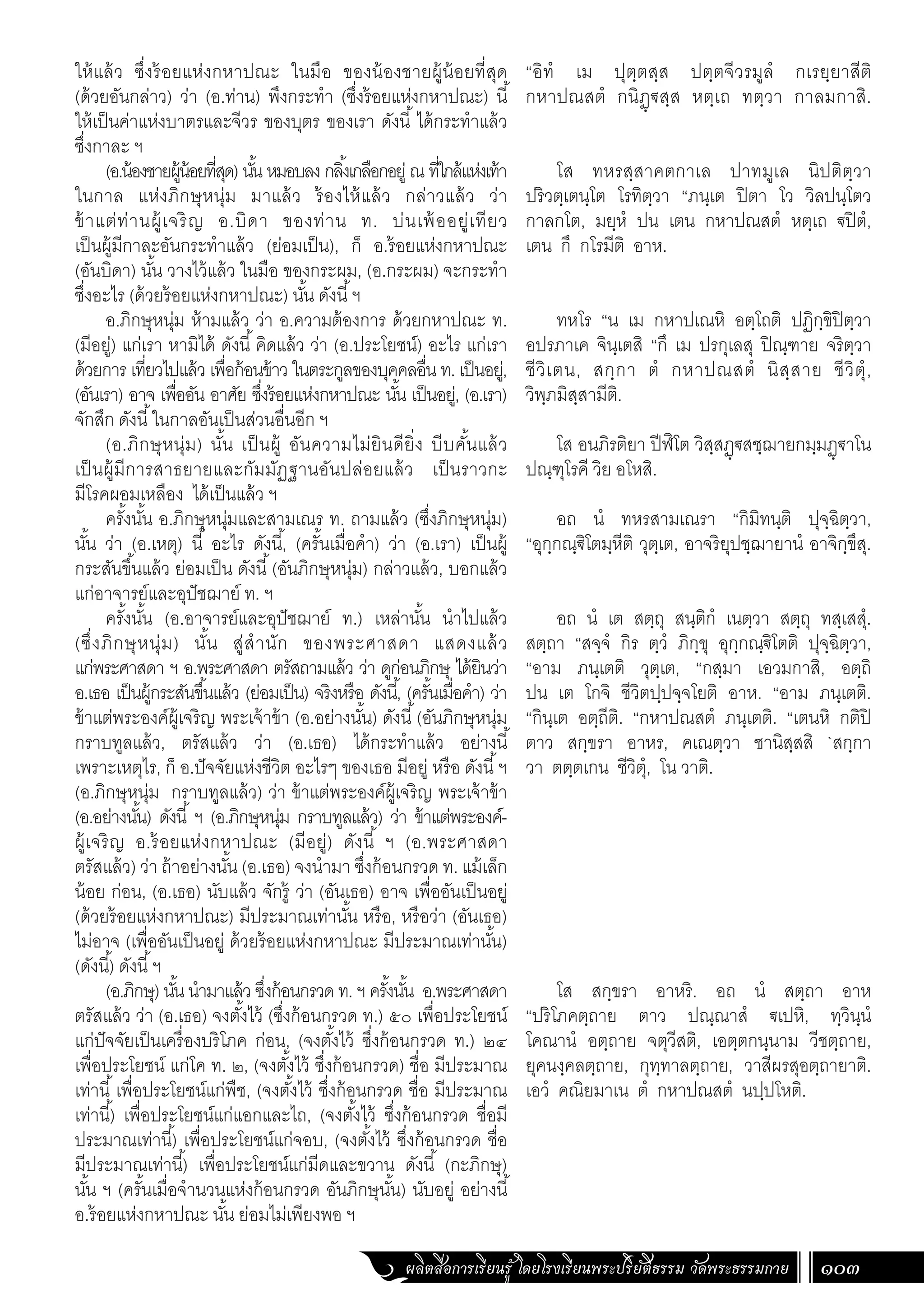 ผลิตสื่อการเรียนรู้ โดยโรงเรียนพระปริยัติธรรม วัดพระธรรมกาย 103
ให้แล้ว ซึ่งร้อยแห่งกหาปณะ ในมือ ของน้องชายผู้น้อยที่สุด
(ด้วยอันกล่าว) ว่า (อ.ท่าน) พึงกระท�ำ (ซึ่งร้อยแห่งกหาปณะ) นี้
ให้เป็นค่าแห่งบาตรและจีวร ของบุตร ของเรา ดังนี้ ได้กระท�ำแล้ว
ซึ่งกาละ ฯ
(อ.น้องชายผู้น้อยที่สุด) นั้น หมอบลง กลิ้งเกลือกอยู่ ณ ที่ใกล้แห่งเท้า
ในกาล แห่งภิกษุหนุ่ม มาแล้ว ร้องไห้แล้ว กล่าวแล้ว ว่า
ข้าแต่ท่านผู้เจริญ อ.บิดา ของท่าน ท. บ่นเพ้ออยู่เทียว
เป็นผู้มีกาละอันกระท�ำแล้ว (ย่อมเป็น), ก็ อ.ร้อยแห่งกหาปณะ
(อันบิดา) นั้น วางไว้แล้ว ในมือ ของกระผม, (อ.กระผม) จะกระท�ำ
ซึ่งอะไร (ด้วยร้อยแห่งกหาปณะ) นั้น ดังนี้ฯ
อ.ภิกษุหนุ่ม ห้ามแล้ว ว่า อ.ความต้องการ ด้วยกหาปณะ ท.
(มีอยู่) แก่เรา หามิได้ ดังนี้คิดแล้ว ว่า (อ.ประโยชน์) อะไร แก่เรา
ด้วยการ เที่ยวไปแล้ว เพื่อก้อนข้าว ในตระกูลของบุคคลอื่น ท. เป็นอยู่,
(อันเรา) อาจ เพื่ออัน อาศัย ซึ่งร้อยแห่งกหาปณะ นั้น เป็นอยู่, (อ.เรา)
จักสึก ดังนี้ในกาลอันเป็นส่วนอื่นอีก ฯ
(อ.ภิกษุหนุ่ม) นั้น เป็นผู้ อันความไม่ยินดียิ่ง บีบคั้นแล้ว
เป็นผู้มีการสาธยายและกัมมัฏฐานอันปล่อยแล้ว เป็นราวกะ
มีโรคผอมเหลือง ได้เป็นแล้ว ฯ
ครั้งนั้น อ.ภิกษุหนุ่มและสามเณร ท. ถามแล้ว (ซึ่งภิกษุหนุ่ม)
นั้น ว่า (อ.เหตุ) นี้ อะไร ดังนี้, (ครั้นเมื่อค�ำ) ว่า (อ.เรา) เป็นผู้
กระสันขึ้นแล้ว ย่อมเป็น ดังนี้(อันภิกษุหนุ่ม) กล่าวแล้ว, บอกแล้ว
แก่อาจารย์และอุปัชฌาย์ ท. ฯ
ครั้งนั้น (อ.อาจารย์และอุปัชฌาย์ ท.) เหล่านั้น น�ำไปแล้ว
(ซึ่งภิกษุหนุ่ม) นั้น สู่ส�ำนัก ของพระศาสดา แสดงแล้ว
แก่พระศาสดา ฯ อ.พระศาสดา ตรัสถามแล้ว ว่า ดูก่อนภิกษุ ได้ยินว่า
อ.เธอ เป็นผู้กระสันขึ้นแล้ว (ย่อมเป็น) จริงหรือ ดังนี้, (ครั้นเมื่อค�ำ) ว่า
ข้าแต่พระองค์ผู้เจริญ พระเจ้าข้า (อ.อย่างนั้น) ดังนี้(อันภิกษุหนุ่ม
กราบทูลแล้ว, ตรัสแล้ว ว่า (อ.เธอ) ได้กระท�ำแล้ว อย่างนี้
เพราะเหตุไร, ก็ อ.ปัจจัยแห่งชีวิต อะไรๆ ของเธอ มีอยู่ หรือ ดังนี้ฯ
(อ.ภิกษุหนุ่ม กราบทูลแล้ว) ว่า ข้าแต่พระองค์ผู้เจริญ พระเจ้าข้า
(อ.อย่างนั้น) ดังนี้ ฯ (อ.ภิกษุหนุ่ม กราบทูลแล้ว) ว่า ข้าแต่พระองค์-
ผู้เจริญ อ.ร้อยแห่งกหาปณะ (มีอยู่) ดังนี้ ฯ (อ.พระศาสดา
ตรัสแล้ว) ว่า ถ้าอย่างนั้น (อ.เธอ) จงน�ำมา ซึ่งก้อนกรวด ท. แม้เล็ก
น้อย ก่อน, (อ.เธอ) นับแล้ว จักรู้ ว่า (อันเธอ) อาจ เพื่ออันเป็นอยู่
(ด้วยร้อยแห่งกหาปณะ) มีประมาณเท่านั้น หรือ, หรือว่า (อันเธอ)
ไม่อาจ (เพื่ออันเป็นอยู่ ด้วยร้อยแห่งกหาปณะ มีประมาณเท่านั้น)
(ดังนี้) ดังนี้ฯ
(อ.ภิกษุ) นั้น น�ำมาแล้ว ซึ่งก้อนกรวด ท. ฯ ครั้งนั้น อ.พระศาสดา
ตรัสแล้ว ว่า (อ.เธอ) จงตั้งไว้ (ซึ่งก้อนกรวด ท.) ๕๐ เพื่อประโยชน์
แก่ปัจจัยเป็นเครื่องบริโภค ก่อน, (จงตั้งไว้ ซึ่งก้อนกรวด ท.) ๒๔
เพื่อประโยชน์ แก่โค ท. ๒, (จงตั้งไว้ ซึ่งก้อนกรวด) ชื่อ มีประมาณ
เท่านี้เพื่อประโยชน์แก่พืช, (จงตั้งไว้ ซึ่งก้อนกรวด ชื่อ มีประมาณ
เท่านี้) เพื่อประโยชน์แก่แอกและไถ, (จงตั้งไว้ ซึ่งก้อนกรวด ชื่อมี
ประมาณเท่านี้) เพื่อประโยชน์แก่จอบ, (จงตั้งไว้ ซึ่งก้อนกรวด ชื่อ
มีประมาณเท่านี้) เพื่อประโยชน์แก่มีดและขวาน ดังนี้ (กะภิกษุ)
นั้น ฯ (ครั้นเมื่อจ�ำนวนแห่งก้อนกรวด อันภิกษุนั้น) นับอยู่ อย่างนี้
อ.ร้อยแห่งกหาปณะ นั้น ย่อมไม่เพียงพอ ฯ
“อิทํ เม ปุตฺตสฺส ปตฺตจีวรมูลํ กเรยฺยาสีติ
กหาปณสตํ กนิฏฺฐสฺส หตฺเถ ทตฺวา กาลมกาสิ.
โส ทหรสฺสาคตกาเล ปาทมูเล นิปติตฺวา
ปริวตฺเตนฺโต โรทิตฺวา “ภนฺเต ปิตา โว วิลปนฺโตว
กาลกโต, มยฺหํ ปน เตน กหาปณสตํ หตฺเถ ฐปิตํ,
เตน กึ กโรมีติ อาห.
ทหโร “น เม กหาปเณหิ อตฺโถติ ปฏิกฺขิปิตฺวา
อปรภาเค จินฺเตสิ “กึ เม ปรกุเลสุ ปิณฺฑาย จริตฺวา
ชีวิเตน, สกฺกา ตํ กหาปณสตํ นิสฺสาย ชีวิตุํ,
วิพฺภมิสฺสามีติ.
โส อนภิรติยา ปีฬิโต วิสฺสฏฺฐสชฺฌายกมฺมฏฺฐาโน
ปณฺฑุโรคี วิย อโหสิ.
อถ นํ ทหรสามเณรา “กิมิทนฺติ ปุจฺฉิตฺวา,
“อุกฺกณฺฐิโตมฺหีติ วุตฺเต, อาจริยุปชฺฌายานํ อาจิกฺขึสุ.
อถ นํ เต สตฺถุ สนฺติกํ เนตฺวา สตฺถุ ทสฺเสสุํ.
สตฺถา “สจฺจํ กิร ตฺวํ ภิกฺขุ อุกฺกณฺฐิโตติ ปุจฺฉิตฺวา,
“อาม ภนฺเตติ วุตฺเต, “กสฺมา เอวมกาสิ, อตฺถิ
ปน เต โกจิ ชีวิตปฺปจฺจโยติ อาห. “อาม ภนฺเตติ.
“กินฺเต อตฺถีติ. “กหาปณสตํ ภนฺเตติ. “เตนหิ กติปิ
ตาว สกฺขรา อาหร, คเณตฺวา ชานิสฺสสิ `สกฺกา
วา ตตฺตเกน ชีวิตุํ, โน วาติ.
โส สกฺขรา อาหริ. อถ นํ สตฺถา อาห
“ปริโภคตฺถาย ตาว ปณฺณาสํ ฐเปหิ, ทฺวินฺนํ
โคณานํ อตฺถาย จตุวีสติ, เอตฺตกนฺนาม วีชตฺถาย,
ยุคนงฺคลตฺถาย, กุทฺทาลตฺถาย, วาสีผรสุอตฺถายาติ.
เอวํ คณิยมาเน ตํ กหาปณสตํ นปฺปโหติ.
 