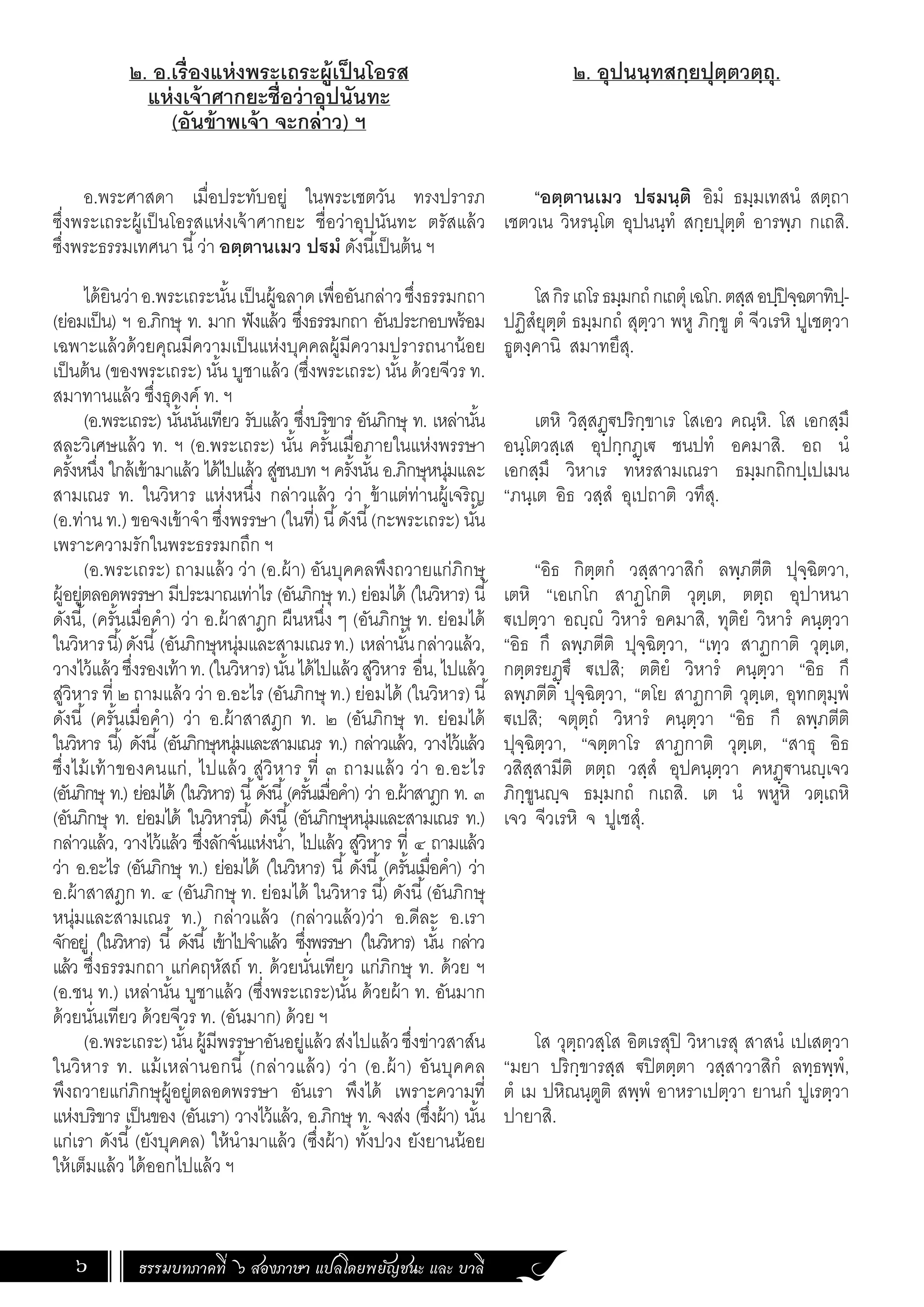 ธรรมบทภาคที่ ๖ สองภาษา แปลโดยพยัญชนะ และ บาลี
6
๒. อ.เรื่องแห่งพระเถระผู้เป็นโอรส
แห่งเจ้าศากยะชื่อว่าอุปนันทะ
(อันข้าพเจ้า จะกล่าว) ฯ
อ.พระศาสดา เมื่อประทับอยู่ ในพระเชตวัน ทรงปรารภ
ซึ่งพระเถระผู้เป็นโอรสแห่งเจ้าศากยะ ชื่อว่าอุปนันทะ ตรัสแล้ว
ซึ่งพระธรรมเทศนา นี้ว่า อตฺตานเมว ปฐมํ ดังนี้เป็นต้น ฯ
ได้ยินว่าอ.พระเถระนั้นเป็นผู้ฉลาดเพื่ออันกล่าวซึ่งธรรมกถา
(ย่อมเป็น) ฯ อ.ภิกษุ ท. มาก ฟังแล้ว ซึ่งธรรมกถา อันประกอบพร้อม
เฉพาะแล้วด้วยคุณมีความเป็นแห่งบุคคลผู้มีความปรารถนาน้อย
เป็นต้น (ของพระเถระ) นั้น บูชาแล้ว (ซึ่งพระเถระ) นั้น ด้วยจีวร ท.
สมาทานแล้ว ซึ่งธุดงค์ ท. ฯ
(อ.พระเถระ) นั้นนั่นเทียว รับแล้ว ซึ่งบริขาร อันภิกษุ ท. เหล่านั้น
สละวิเศษแล้ว ท. ฯ (อ.พระเถระ) นั้น ครั้นเมื่อภายในแห่งพรรษา
ครั้งหนึ่ง ใกล้เข้ามาแล้ว ได้ไปแล้ว สู่ชนบท ฯ ครั้งนั้น อ.ภิกษุหนุ่มและ
สามเณร ท. ในวิหาร แห่งหนึ่ง กล่าวแล้ว ว่า ข้าแต่ท่านผู้เจริญ
(อ.ท่าน ท.) ขอจงเข้าจ�ำ ซึ่งพรรษา (ในที่) นี้ดังนี้(กะพระเถระ) นั้น
เพราะความรักในพระธรรมกถึก ฯ
(อ.พระเถระ) ถามแล้ว ว่า (อ.ผ้า) อันบุคคลพึงถวายแก่ภิกษุ
ผู้อยู่ตลอดพรรษา มีประมาณเท่าไร (อันภิกษุ ท.) ย่อมได้ (ในวิหาร) นี้
ดังนี้, (ครั้นเมื่อค�ำ) ว่า อ.ผ้าสาฎก ผืนหนึ่ง ๆ (อันภิกษุ ท. ย่อมได้
ในวิหารนี้)ดังนี้(อันภิกษุหนุ่มและสามเณรท.) เหล่านั้นกล่าวแล้ว,
วางไว้แล้วซึ่งรองเท้าท.(ในวิหาร)นั้นได้ไปแล้วสู่วิหาร อื่น,ไปแล้ว
สู่วิหาร ที่ ๒ ถามแล้ว ว่า อ.อะไร (อันภิกษุ ท.) ย่อมได้ (ในวิหาร) นี้
ดังนี้ (ครั้นเมื่อค�ำ) ว่า อ.ผ้าสาสฎก ท. ๒ (อันภิกษุ ท. ย่อมได้
ในวิหาร นี้) ดังนี้ (อันภิกษุหนุ่มและสามเณร ท.) กล่าวแล้ว, วางไว้แล้ว
ซึ่งไม้เท้าของคนแก่, ไปแล้ว สู่วิหาร ที่ ๓ ถามแล้ว ว่า อ.อะไร
(อันภิกษุ ท.) ย่อมได้ (ในวิหาร) นี้ดังนี้(ครั้นเมื่อค�ำ) ว่า อ.ผ้าสาฎก ท. ๓
(อันภิกษุ ท. ย่อมได้ ในวิหารนี้) ดังนี้ (อันภิกษุหนุ่มและสามเณร ท.)
กล่าวแล้ว, วางไว้แล้ว ซึ่งลักจั่นแห่งน�้ำ, ไปแล้ว สู่วิหาร ที่ ๔ ถามแล้ว
ว่า อ.อะไร (อันภิกษุ ท.) ย่อมได้ (ในวิหาร) นี้ ดังนี้ (ครั้นเมื่อค�ำ) ว่า
อ.ผ้าสาสฎก ท. ๔ (อันภิกษุ ท. ย่อมได้ ในวิหาร นี้) ดังนี้(อันภิกษุ
หนุ่มและสามเณร ท.) กล่าวแล้ว (กล่าวแล้ว)ว่า อ.ดีละ อ.เรา
จักอยู่ (ในวิหาร) นี้ ดังนี้ เข้าไปจ�ำแล้ว ซึ่งพรรษา (ในวิหาร) นั้น กล่าว
แล้ว ซึ่งธรรมกถา แก่คฤหัสถ์ ท. ด้วยนั่นเทียว แก่ภิกษุ ท. ด้วย ฯ
(อ.ชน ท.) เหล่านั้น บูชาแล้ว (ซึ่งพระเถระ)นั้น ด้วยผ้า ท. อันมาก
ด้วยนั่นเทียว ด้วยจีวร ท. (อันมาก) ด้วย ฯ
(อ.พระเถระ)นั้นผู้มีพรรษาอันอยู่แล้วส่งไปแล้วซึ่งข่าวสาส์น
ในวิหาร ท. แม้เหล่านอกนี้ (กล่าวแล้ว) ว่า (อ.ผ้า) อันบุคคล
พึงถวายแก่ภิกษุผู้อยู่ตลอดพรรษา อันเรา พึงได้ เพราะความที่
แห่งบริขาร เป็นของ (อันเรา) วางไว้แล้ว, อ.ภิกษุ ท. จงส่ง (ซึ่งผ้า) นั้น
แก่เรา ดังนี้(ยังบุคคล) ให้น�ำมาแล้ว (ซึ่งผ้า) ทั้งปวง ยังยานน้อย
ให้เต็มแล้ว ได้ออกไปแล้ว ฯ
๒. อุปนนฺทสกฺยปุตฺตวตฺถุ.
“อตฺตานเมว ปฐมนฺติ อิมํ ธมฺมเทสนํ สตฺถา
เชตวเน วิหรนฺโต อุปนนฺทํ สกฺยปุตฺตํ อารพฺภ กเถสิ.
โสกิรเถโรธมฺมกถํกเถตุํเฉโก.ตสฺสอปฺปิจฺฉตาทิปฺ-
ปฏิสํยุตฺตํ ธมฺมกถํ สุตฺวา พหู ภิกฺขู ตํ จีวเรหิ ปูเชตฺวา
ธูตงฺคานิ สมาทยึสุ.
เตหิ วิสฺสฏฺฐปริกฺขาเร โสเอว คณฺหิ. โส เอกสฺมึ
อนฺโตวสฺเส อุปกฺกฏฺเฐ ชนปทํ อคมาสิ. อถ นํ
เอกสฺมึ วิหาเร ทหรสามเณรา ธมฺมกถิกปฺเปเมน
“ภนฺเต อิธ วสฺสํ อุเปถาติ วทึสุ.
“อิธ กิตฺตกํ วสฺสาวาสิกํ ลพฺภตีติ ปุจฺฉิตวา,
เตหิ “เอเกโก สาฏโกติ วุตฺเต, ตตฺถ อุปาหนา
ฐเปตฺวา อญฺญํ วิหารํ อคมาสิ, ทุติยํ วิหารํ คนฺตฺวา
“อิธ กึ ลพฺภตีติ ปุจฺฉิตฺวา, “เทฺว สาฏกาติ วุตฺเต,
กตฺตรยฏฺฐึ ฐเปสิ; ตติยํ วิหารํ คนฺตฺวา “อิธ กึ
ลพฺภตีติ ปุจฺฉิตฺวา, “ตโย สาฏกาติ วุตฺเต, อุทกตุมฺพํ
ฐเปสิ; จตุตฺถํ วิหารํ คนฺตฺวา “อิธ กึ ลพฺภตีติ
ปุจฺฉิตฺวา, “จตฺตาโร สาฏกาติ วุตฺเต, “สาธุ อิธ
วสิสฺสามีติ ตตฺถ วสฺสํ อุปคนฺตฺวา คหฏฺฐานญฺเจว
ภิกฺขูนญฺจ ธมฺมกถํ กเถสิ. เต นํ พหูหิ วตฺเถหิ
เจว จีวเรหิ จ ปูเชสุํ.
โส วุตฺถวสฺโส อิตเรสุปิ วิหาเรสุ สาสนํ เปเสตฺวา
“มยา ปริกฺขารสฺส ฐปิตตฺตา วสฺสาวาสิกํ ลทฺธพฺพํ,
ตํ เม ปหิณนฺตูติ สพฺพํ อาหราเปตฺวา ยานกํ ปูเรตฺวา
ปายาสิ.
 