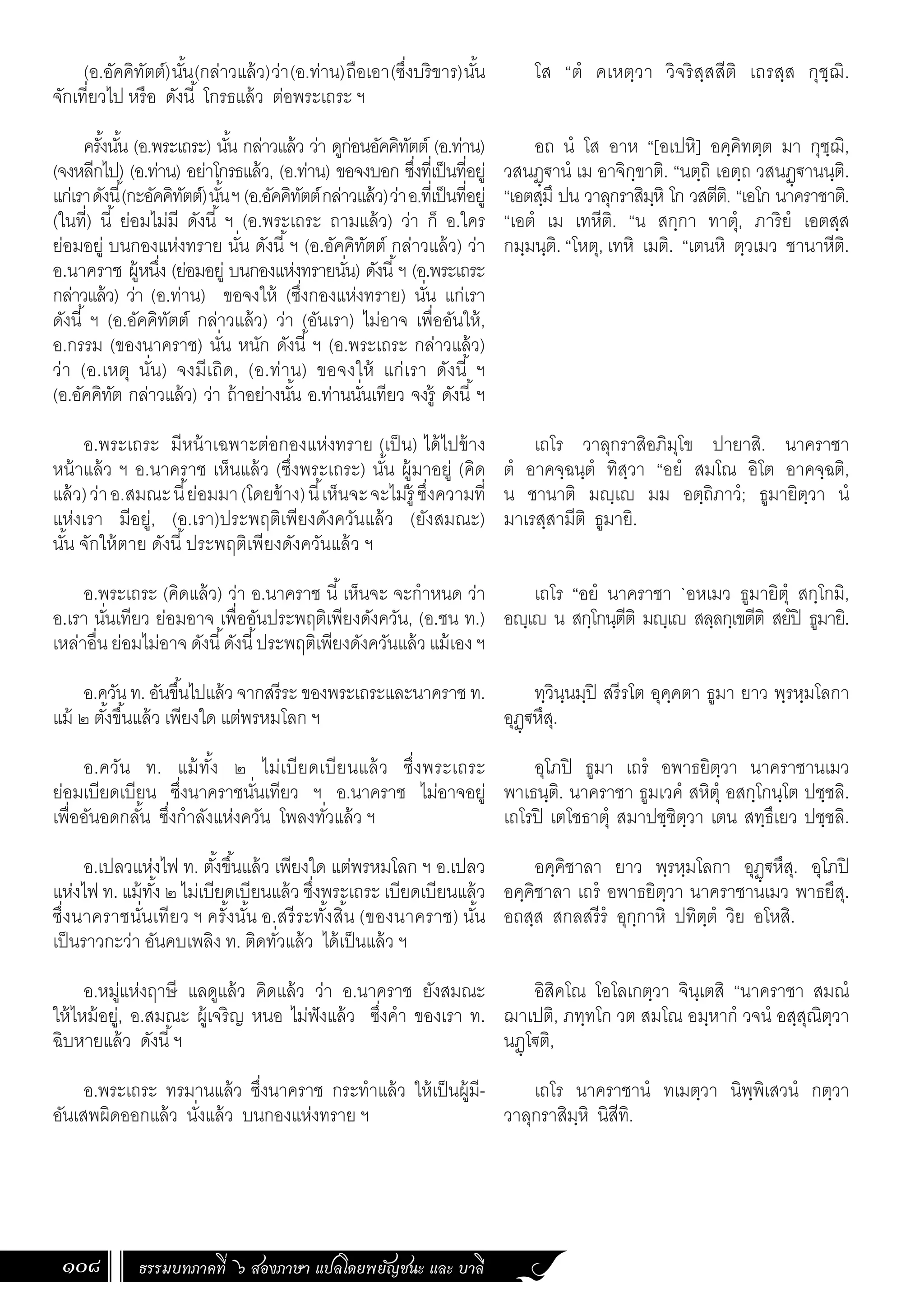 ธรรมบทภาคที่ ๖ สองภาษา แปลโดยพยัญชนะ และ บาลี
108
(อ.อัคคิทัตต์)นั้น(กล่าวแล้ว)ว่า(อ.ท่าน)ถือเอา(ซึ่งบริขาร)นั้น
จักเที่ยวไป หรือ ดังนี้ โกรธแล้ว ต่อพระเถระ ฯ
ครั้งนั้น (อ.พระเถระ) นั้น กล่าวแล้ว ว่า ดูก่อนอัคคิทัตต์ (อ.ท่าน)
(จงหลีกไป) (อ.ท่าน) อย่าโกรธแล้ว, (อ.ท่าน) ขอจงบอก ซึ่งที่เป็นที่อยู่
แก่เราดังนี้(กะอัคคิทัตต์)นั้นฯ (อ.อัคคิทัตต์กล่าวแล้ว)ว่าอ.ที่เป็นที่อยู่
(ในที่) นี้ ย่อมไม่มี ดังนี้ ฯ (อ.พระเถระ ถามแล้ว) ว่า ก็ อ.ใคร
ย่อมอยู่ บนกองแห่งทราย นั่น ดังนี้ฯ (อ.อัคคิทัตต์ กล่าวแล้ว) ว่า
อ.นาคราช ผู้หนึ่ง (ย่อมอยู่ บนกองแห่งทรายนั่น) ดังนี้ฯ (อ.พระเถระ
กล่าวแล้ว) ว่า (อ.ท่าน) ขอจงให้ (ซึ่งกองแห่งทราย) นั่น แก่เรา
ดังนี้ ฯ (อ.อัคคิทัตต์ กล่าวแล้ว) ว่า (อันเรา) ไม่อาจ เพื่ออันให้,
อ.กรรม (ของนาคราช) นั่น หนัก ดังนี้ ฯ (อ.พระเถระ กล่าวแล้ว)
ว่า (อ.เหตุ นั่น) จงมีเถิด, (อ.ท่าน) ขอจงให้ แก่เรา ดังนี้ ฯ
(อ.อัคคิทัต กล่าวแล้ว) ว่า ถ้าอย่างนั้น อ.ท่านนั่นเทียว จงรู้ ดังนี้ฯ
อ.พระเถระ มีหน้าเฉพาะต่อกองแห่งทราย (เป็น) ได้ไปข้าง
หน้าแล้ว ฯ อ.นาคราช เห็นแล้ว (ซึ่งพระเถระ) นั้น ผู้มาอยู่ (คิด
แล้ว)ว่าอ.สมณะนี้ย่อมมา(โดยข้าง)นี้เห็นจะจะไม่รู้ ซึ่งความที่
แห่งเรา มีอยู่, (อ.เรา)ประพฤติเพียงดังควันแล้ว (ยังสมณะ)
นั้น จักให้ตาย ดังนี้ประพฤติเพียงดังควันแล้ว ฯ
อ.พระเถระ (คิดแล้ว) ว่า อ.นาคราช นี้เห็นจะ จะก�ำหนด ว่า
อ.เรา นั่นเทียว ย่อมอาจ เพื่ออันประพฤติเพียงดังควัน, (อ.ชน ท.)
เหล่าอื่น ย่อมไม่อาจ ดังนี้ดังนี้ประพฤติเพียงดังควันแล้ว แม้เอง ฯ
อ.ควัน ท. อันขึ้นไปแล้ว จากสรีระ ของพระเถระและนาคราช ท.
แม้ ๒ ตั้งขึ้นแล้ว เพียงใด แต่พรหมโลก ฯ
อ.ควัน ท. แม้ทั้ง ๒ ไม่เบียดเบียนแล้ว ซึ่งพระเถระ
ย่อมเบียดเบียน ซึ่งนาคราชนั่นเทียว ฯ อ.นาคราช ไม่อาจอยู่
เพื่ออันอดกลั้น ซึ่งก�ำลังแห่งควัน โพลงทั่วแล้ว ฯ
อ.เปลวแห่งไฟ ท. ตั้งขึ้นแล้ว เพียงใด แต่พรหมโลก ฯ อ.เปลว
แห่งไฟ ท. แม้ทั้ง ๒ ไม่เบียดเบียนแล้ว ซึ่งพระเถระ เบียดเบียนแล้ว
ซึ่งนาคราชนั่นเทียว ฯ ครั้งนั้น อ.สรีระทั้งสิ้น (ของนาคราช) นั้น
เป็นราวกะว่า อันคบเพลิง ท. ติดทั่วแล้ว ได้เป็นแล้ว ฯ
อ.หมู่แห่งฤาษี แลดูแล้ว คิดแล้ว ว่า อ.นาคราช ยังสมณะ
ให้ไหม้อยู่, อ.สมณะ ผู้เจริญ หนอ ไม่ฟังแล้ว ซึ่งค�ำ ของเรา ท.
ฉิบหายแล้ว ดังนี้ฯ
อ.พระเถระ ทรมานแล้ว ซึ่งนาคราช กระท�ำแล้ว ให้เป็นผู้มี-
อันเสพผิดออกแล้ว นั่งแล้ว บนกองแห่งทราย ฯ
โส “ตํ คเหตฺวา วิจริสฺสสีติ เถรสฺส กุชฺฌิ.
อถ นํ โส อาห “[อเปหิ] อคฺคิทตฺต มา กุชฺฌิ,
วสนฏฺฐานํ เม อาจิกฺขาติ. “นตฺถิ เอตฺถ วสนฏฺฐานนฺติ.
“เอตสฺมึ ปน วาลุกราสิมฺหิ โก วสตีติ. “เอโก นาคราชาติ.
“เอตํ เม เทหีติ. “น สกฺกา ทาตุํ, ภาริยํ เอตสฺส
กมฺมนฺติ. “โหตุ, เทหิ เมติ. “เตนหิ ตฺวเมว ชานาหีติ.
เถโร วาลุกราสิอภิมุโข ปายาสิ. นาคราชา
ตํ อาคจฺฉนฺตํ ทิสฺวา “อยํ สมโณ อิโต อาคจฺฉติ,
น ชานาติ มญฺเญ มม อตฺถิภาวํ; ธูมายิตฺวา นํ
มาเรสฺสามีติ ธูมายิ.
เถโร “อยํ นาคราชา `อหเมว ธูมายิตุํ สกฺโกมิ,
อญฺเญ น สกฺโกนฺตีติ มญฺเญ สลฺลกฺเขตีติ สยํปิ ธูมายิ.
ทฺวินฺนมฺปิ สรีรโต อุคฺคตา ธูมา ยาว พฺรหฺมโลกา
อุฏฺฐหึสุ.
อุโภปิ ธูมา เถรํ อพาธยิตฺวา นาคราชานเมว
พาเธนฺติ. นาคราชา ธูมเวคํ สหิตุํ อสกฺโกนฺโต ปชฺชลิ.
เถโรปิ เตโชธาตุํ สมาปชฺชิตฺวา เตน สทฺธึเยว ปชฺชลิ.
อคฺคิชาลา ยาว พฺรหฺมโลกา อุฏฺฐหึสุ. อุโภปิ
อคฺคิชาลา เถรํ อพาธยิตฺวา นาคราชานเมว พาธยึสุ.
อถสฺส สกลสรีรํ อุกฺกาหิ ปทิตฺตํ วิย อโหสิ.
อิสิคโณ โอโลเกตฺวา จินฺเตสิ “นาคราชา สมณํ
ฌาเปติ, ภทฺทโก วต สมโณ อมฺหากํ วจนํ อสฺสุณิตฺวา
นฏฺโฐติ,
เถโร นาคราชานํ ทเมตฺวา นิพฺพิเสวนํ กตฺวา
วาลุกราสิมฺหิ นิสีทิ.
 