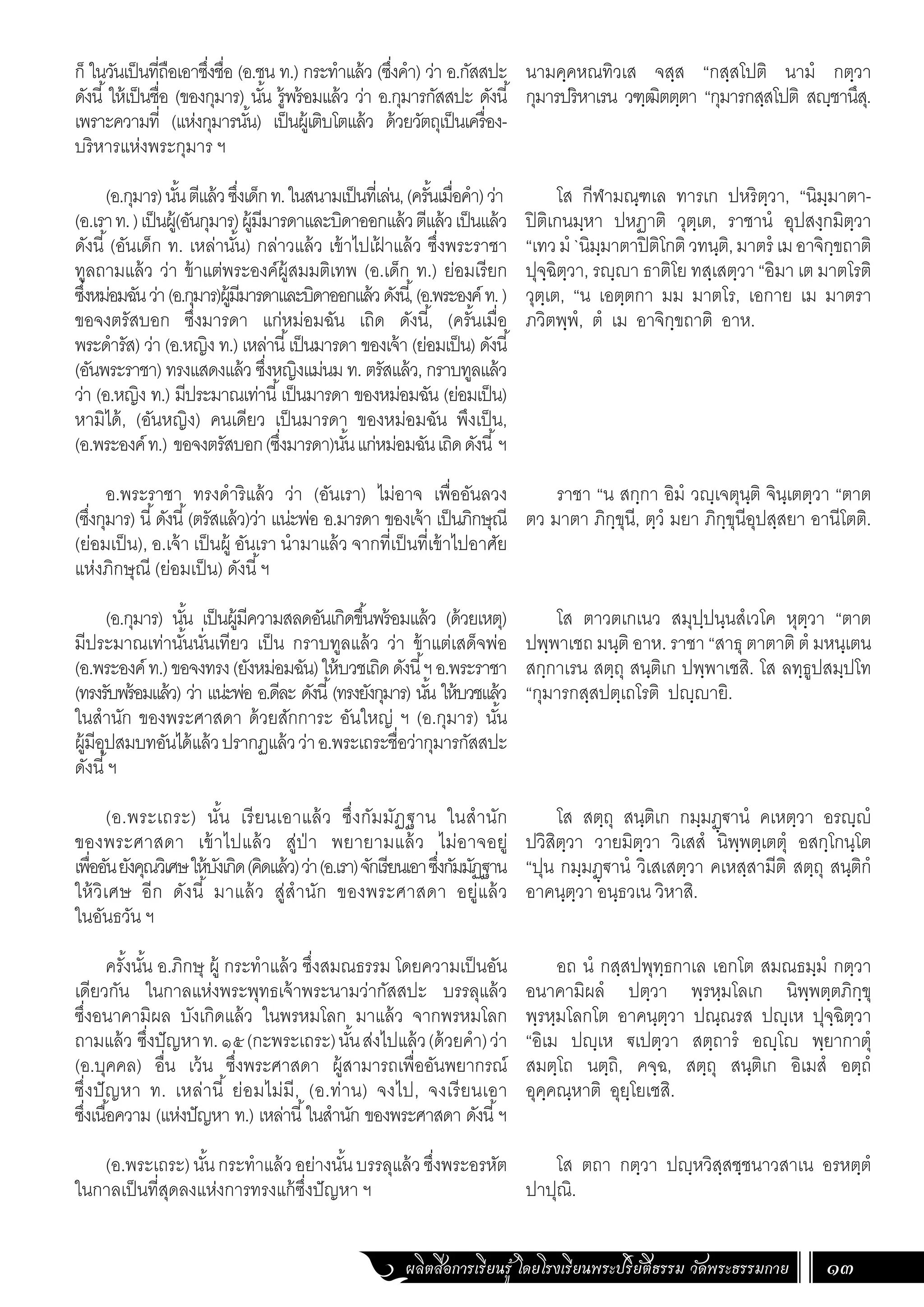 ผลิตสื่อการเรียนรู้ โดยโรงเรียนพระปริยัติธรรม วัดพระธรรมกาย 13
ก็ ในวันเป็นที่ถือเอาซึ่งชื่อ (อ.ชน ท.) กระท�ำแล้ว (ซึ่งค�ำ) ว่า อ.กัสสปะ
ดังนี้ให้เป็นชื่อ (ของกุมาร) นั้น รู้พร้อมแล้ว ว่า อ.กุมารกัสสปะ ดังนี้
เพราะความที่ (แห่งกุมารนั้น) เป็นผู้เติบโตแล้ว ด้วยวัตถุเป็นเครื่อง-
บริหารแห่งพระกุมาร ฯ
(อ.กุมาร)นั้นตีแล้วซึ่งเด็กท.ในสนามเป็นที่เล่น,(ครั้นเมื่อค�ำ)ว่า
(อ.เราท.)เป็นผู้(อันกุมาร)ผู้มีมารดาและบิดาออกแล้วตีแล้วเป็นแล้ว
ดังนี้(อันเด็ก ท. เหล่านั้น) กล่าวแล้ว เข้าไปเฝ
้ าแล้ว ซึ่งพระราชา
ทูลถามแล้ว ว่า ข้าแต่พระองค์ผู้สมมติเทพ (อ.เด็ก ท.) ย่อมเรียก
ซึ่งหม่อมฉันว่า(อ.กุมาร)ผู้มีมารดาและบิดาออกแล้วดังนี้,(อ.พระองค์ท.)
ขอจงตรัสบอก ซึ่งมารดา แก่หม่อมฉัน เถิด ดังนี้, (ครั้นเมื่อ
พระด�ำรัส) ว่า (อ.หญิง ท.) เหล่านี้เป็นมารดา ของเจ้า (ย่อมเป็น) ดังนี้
(อันพระราชา) ทรงแสดงแล้ว ซึ่งหญิงแม่นม ท. ตรัสแล้ว, กราบทูลแล้ว
ว่า (อ.หญิง ท.) มีประมาณเท่านี้เป็นมารดา ของหม่อมฉัน (ย่อมเป็น)
หามิได้, (อันหญิง) คนเดียว เป็นมารดา ของหม่อมฉัน พึงเป็น,
(อ.พระองค์ท.) ขอจงตรัสบอก(ซึ่งมารดา)นั้นแก่หม่อมฉันเถิดดังนี้ฯ
อ.พระราชา ทรงด�ำริแล้ว ว่า (อันเรา) ไม่อาจ เพื่ออันลวง
(ซึ่งกุมาร) นี้ดังนี้(ตรัสแล้ว)ว่า แน่ะพ่อ อ.มารดา ของเจ้า เป็นภิกษุณี
(ย่อมเป็น), อ.เจ้า เป็นผู้ อันเรา น�ำมาแล้ว จากที่เป็นที่เข้าไปอาศัย
แห่งภิกษุณี (ย่อมเป็น) ดังนี้ฯ
(อ.กุมาร) นั้น เป็นผู้มีความสลดอันเกิดขึ้นพร้อมแล้ว (ด้วยเหตุ)
มีประมาณเท่านั้นนั่นเทียว เป็น กราบทูลแล้ว ว่า ข้าแต่เสด็จพ่อ
(อ.พระองค์ท.)ขอจงทรง(ยังหม่อมฉัน)ให้บวชเถิดดังนี้ฯอ.พระราชา
(ทรงรับพร้อมแล้ว) ว่า แน่ะพ่อ อ.ดีละ ดังนี้(ทรงยังกุมาร) นั้น ให้บวชแล้ว
ในส�ำนัก ของพระศาสดา ด้วยสักการะ อันใหญ่ ฯ (อ.กุมาร) นั้น
ผู้มีอุปสมบทอันได้แล้วปรากฏแล้วว่าอ.พระเถระชื่อว่ากุมารกัสสปะ
ดังนี้ฯ
(อ.พระเถระ) นั้น เรียนเอาแล้ว ซึ่งกัมมัฏฐาน ในส�ำนัก
ของพระศาสดา เข้าไปแล้ว สู่ป่า พยายามแล้ว ไม่อาจอยู่
เพื่ออันยังคุณวิเศษให้บังเกิด(คิดแล้ว)ว่า(อ.เรา)จักเรียนเอาซึ่งกัมมัฏฐาน
ให้วิเศษ อีก ดังนี้ มาแล้ว สู่ส�ำนัก ของพระศาสดา อยู่แล้ว
ในอันธวัน ฯ
ครั้งนั้น อ.ภิกษุ ผู้ กระท�ำแล้ว ซึ่งสมณธรรม โดยความเป็นอัน
เดียวกัน ในกาลแห่งพระพุทธเจ้าพระนามว่ากัสสปะ บรรลุแล้ว
ซึ่งอนาคามิผล บังเกิดแล้ว ในพรหมโลก มาแล้ว จากพรหมโลก
ถามแล้ว ซึ่งปัญหาท.๑๕(กะพระเถระ)นั้นส่งไปแล้ว(ด้วยค�ำ)ว่า
(อ.บุคคล) อื่น เว้น ซึ่งพระศาสดา ผู้สามารถเพื่ออันพยากรณ์
ซึ่งปัญหา ท. เหล่านี้ ย่อมไม่มี, (อ.ท่าน) จงไป, จงเรียนเอา
ซึ่งเนื้อความ (แห่งปัญหา ท.) เหล่านี้ในส�ำนัก ของพระศาสดา ดังนี้ฯ
(อ.พระเถระ)นั้นกระท�ำแล้วอย่างนั้นบรรลุแล้วซึ่งพระอรหัต
ในกาลเป็นที่สุดลงแห่งการทรงแก้ซึ่งปัญหา ฯ
นามคฺคหณทิวเส จสฺส “กสฺสโปติ นามํ กตฺวา
กุมารปริหาเรน วฑฺฒิตตฺตา “กุมารกสฺสโปติ สญฺชานึสุ.
โส กีฬามณฺฑเล ทารเก ปหริตฺวา, “นิมฺมาตา-
ปิติเกนมฺหา ปหฏาติ วุตฺเต, ราชานํ อุปสงฺกมิตฺวา
“เทวมํ`นิมฺมาตาปิติโกติวทนฺติ,มาตรํ เมอาจิกฺขถาติ
ปุจฺฉิตฺวา, รญฺญา ธาติโย ทสฺเสตฺวา “อิมา เต มาตโรติ
วุตฺเต, “น เอตฺตกา มม มาตโร, เอกาย เม มาตรา
ภวิตพฺพํ, ตํ เม อาจิกฺขถาติ อาห.
ราชา “น สกฺกา อิมํ วญฺเจตุนฺติ จินฺเตตฺวา “ตาต
ตว มาตา ภิกฺขุนี, ตฺวํ มยา ภิกฺขุนีอุปสฺสยา อานีโตติ.
โส ตาวตเกเนว สมุปฺปนฺนสํเวโค หุตฺวา “ตาต
ปพฺพาเชถ มนฺติ อาห. ราชา “สาธุ ตาตาติ ตํ มหนฺเตน
สกฺกาเรน สตฺถุ สนฺติเก ปพฺพาเชสิ. โส ลทฺธูปสมฺปโท
“กุมารกสฺสปตฺเถโรติ ปญฺญายิ.
โส สตฺถุ สนฺติเก กมฺมฏฺฐานํ คเหตฺวา อรญฺญํ
ปวิสิตฺวา วายมิตฺวา วิเสสํ นิพฺพตฺเตตุํ อสกฺโกนฺโต
“ปุน กมฺมฏฺฐานํ วิเสเสตฺวา คเหสฺสามีติ สตฺถุ สนฺติกํ
อาคนฺตฺวา อนฺธวเน วิหาสิ.
อถ นํ กสฺสปพุทฺธกาเล เอกโต สมณธมฺมํ กตฺวา
อนาคามิผลํ ปตฺวา พฺรหฺมโลเก นิพฺพตฺตภิกฺขุ
พฺรหฺมโลกโต อาคนฺตฺวา ปณฺณรส ปญฺเห ปุจฺฉิตฺวา
“อิเม ปญฺเห ฐเปตฺวา สตฺถารํ อญฺโญ พฺยากาตุํ
สมตฺโถ นตฺถิ, คจฺฉ, สตฺถุ สนฺติเก อิเมสํ อตฺถํ
อุคฺคณฺหาติ อุยฺโยเชสิ.
โส ตถา กตฺวา ปญฺหวิสฺสชฺชนาวสาเน อรหตฺตํ
ปาปุณิ.
 