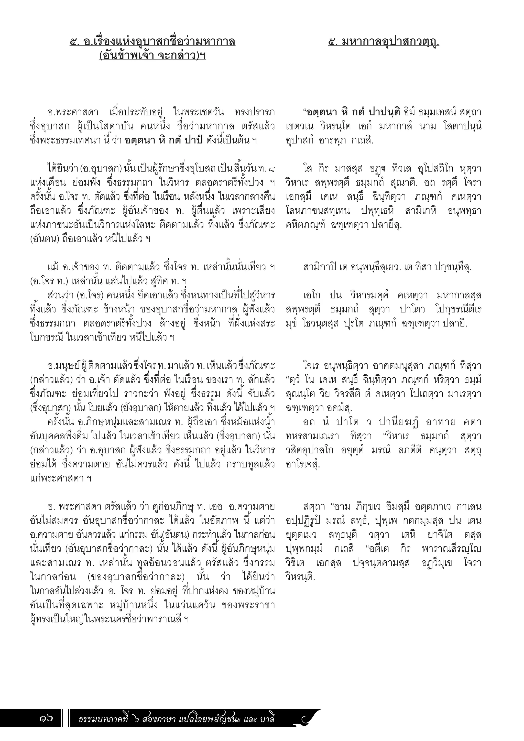 ธรรมบทภาคที่ ๖ สองภาษา แปลโดยพยัญชนะ และ บาลี
16
๕. อ.เรื่องแห่งอุบาสกชื่อว่ามหากาล
(อันข้าพเจ้า จะกล่าว)ฯ
อ.พระศาสดา เมื่อประทับอยู่ ในพระเชตวัน ทรงปรารภ
ซึ่งอุบาสก ผู้เป็นโสดาบัน คนหนึ่ง ชื่อว่ามหากาล ตรัสแล้ว
ซึ่งพระธรรมเทศนา นี้ว่า อตฺตนา หิ กตํ ปาปํ ดังนี้เป็นต้น ฯ
ได้ยินว่า(อ.อุบาสก)นั้นเป็นผู้รักษาซึ่งอุโบสถเป็นสิ้นวันท.๘
แห่งเดือน ย่อมฟัง ซึ่งธรรมกถา ในวิหาร ตลอดราตรีทั้งปวง ฯ
ครั้งนั้น อ.โจร ท. ตัดแล้ว ซึ่งที่ต่อ ในเรือน หลังหนึ่ง ในเวลากลางคืน
ถือเอาแล้ว ซึ่งภัณฑะ ผู้อันเจ้าของ ท. ผู้ตื่นแล้ว เพราะเสียง
แห่งภาชนะอันเป็นวิการแห่งโลหะ ติดตามแล้ว ทิ้งแล้ว ซึ่งภัณฑะ
(อันตน) ถือเอาแล้ว หนีไปแล้ว ฯ
แม้ อ.เจ้าของ ท. ติดตามแล้ว ซึ่งโจร ท. เหล่านั้นนั่นเทียว ฯ
(อ.โจร ท.) เหล่านั้น แล่นไปแล้ว สู่ทิศ ท. ฯ
ส่วนว่า (อ.โจร) คนหนึ่ง ยึดเอาแล้ว ซึ่งหนทางเป็นที่ไปสู่วิหาร
ทิ้งแล้ว ซึ่งภัณฑะ ข้างหน้า ของอุบาสกชื่อว่ามหากาล ผู้ฟังแล้ว
ซึ่งธรรมกถา ตลอดราตรีทั้งปวง ล้างอยู่ ซึ่งหน้า ที่ฝั่งแห่งสระ
โบกขรณี ในเวลาเช้าเทียว หนีไปแล้ว ฯ
อ.มนุษย์ผู้ติดตามแล้วซึ่งโจรท.มาแล้ว ท.เห็นแล้วซึ่งภัณฑะ
(กล่าวแล้ว) ว่า อ.เจ้า ตัดแล้ว ซึ่งที่ต่อ ในเรือน ของเรา ท. ลักแล้ว
ซึ่งภัณฑะ ย่อมเที่ยวไป ราวกะว่า ฟังอยู่ ซึ่งธรรม ดังนี้ จับแล้ว
(ซึ่งอุบาสก) นั้น โบยแล้ว (ยังอุบาสก) ให้ตายแล้ว ทิ้งแล้ว ได้ไปแล้ว ฯ
ครั้งนั้น อ.ภิกษุหนุ่มและสามเณร ท. ผู้ถือเอา ซึ่งหม้อแห่งน�้ำ
อันบุคคลพึงดื่ม ไปแล้ว ในเวลาเช้าเทียว เห็นแล้ว (ซึ่งอุบาสก) นั้น
(กล่าวแล้ว) ว่า อ.อุบาสก ผู้ฟังแล้ว ซึ่งธรรมกถา อยู่แล้ว ในวิหาร
ย่อมได้ ซึ่งความตาย อันไม่ควรแล้ว ดังนี้ ไปแล้ว กราบทูลแล้ว
แก่พระศาสดา ฯ
อ. พระศาสดา ตรัสแล้ว ว่า ดูก่อนภิกษุ ท. เออ อ.ความตาย
อันไม่สมควร อันอุบาสกชื่อว่ากาละ ได้แล้ว ในอัตภาพ นี้ แต่ว่า
อ.ความตาย อันควรแล้ว แก่กรรม อัน(อันตน) กระท�ำแล้ว ในกาลก่อน
นั่นเทียว (อันอุบาสกชื่อว่ากาละ) นั้น ได้แล้ว ดังนี้ผู้อันภิกษุหนุ่ม
และสามเณร ท. เหล่านั้น ทูลอ้อนวอนแล้ว ตรัสแล้ว ซึ่งกรรม
ในกาลก่อน (ของอุบาสกชื่อว่ากาละ) นั้น ว่า ได้ยินว่า
ในกาลอันไปล่วงแล้ว อ. โจร ท. ย่อมอยู่ ที่ปากแห่งดง ของหมู่บ้าน
อันเป็นที่สุดเฉพาะ หมู่บ้านหนึ่ง ในแว่นแคว้น ของพระราชา
ผู้ทรงเป็นใหญ่ในพระนครชื่อว่าพาราณสี ฯ
๕. มหากาลอุปาสกวตฺถุ.
“อตฺตนา หิ กตํ ปาปนฺติ อิมํ ธมฺมเทสนํ สตฺถา
เชตวเน วิหรนฺโต เอกํ มหากาลํ นาม โสตาปนฺนํ
อุปาสกํ อารพฺภ กเถสิ.
โส กิร มาสสฺส อฏฺฐ ทิวเส อุโปสถิโก หุตฺวา
วิหาเร สพฺพรตฺตึ ธมฺมกถํ สุณาติ. อถ รตฺตึ โจรา
เอกสฺมึ เคเห สนฺธึ ฉินฺทิตฺวา ภณฺฑกํ คเหตฺวา
โลหภาชนสทฺเทน ปพุทฺเธหิ สามิเกหิ อนุพทฺธา
คหิตภณฺฑํ ฉฑฺเฑตฺวา ปลายึสุ.
สามิกาปิ เต อนุพนฺธึสุเยว. เต ทิสา ปกฺขนฺทึสุ.
เอโก ปน วิหารมคฺคํ คเหตฺวา มหากาลสฺส
สพฺพรตฺตึ ธมฺมกถํ สุตฺวา ปาโตว โปกฺขรณีตีเร
มุขํ โธวนฺตสฺส ปุรโต ภณฺฑกํ ฉฑฺเฑตฺวา ปลายิ.
โจเร อนุพนฺธิตฺวา อาคตมนุสฺสา ภณฺฑกํ ทิสฺวา
“ตฺวํ โน เคเห สนฺธึ ฉินฺทิตฺวา ภณฺฑกํ หริตฺวา ธมฺมํ
สุณนฺโต วิย วิจรสีติ ตํ คเหตฺวา โปเถตฺวา มาเรตฺวา
ฉฑฺเฑตฺวา อคมํสุ.
อถ นํ ปาโต ว ปานียฆฏํ อาทาย คตา
ทหรสามเณรา ทิสฺวา “วิหาเร ธมฺมกถํ สุตฺวา
วสิตอุปาสโก อยุตฺตํ มรณํ ลภตีติ คนฺตฺวา สตฺถุ
อาโรเจสํุ.
สตฺถา “อาม ภิกฺขเว อิมสฺมึ อตฺตภาเว กาเลน
อปฺปฏิรูปํ มรณํ ลทฺธํ, ปุพฺเพ กตกมฺมสฺส ปน เตน
ยุตฺตเมว ลทฺธนฺติ วตฺวา เตหิ ยาจิโต ตสฺส
ปุพฺพกมฺมํ กเถสิ “อตีเต กิร พาราณสีรญฺโญ
วิชิเต เอกสฺส ปจฺจนฺตคามสฺส อฏวีมุเข โจรา
วิหรนฺติ.
 