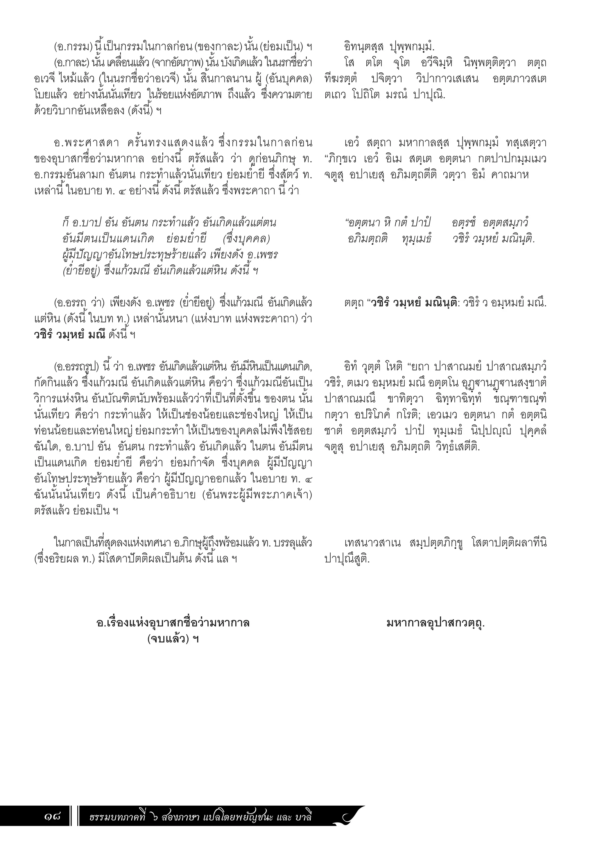 ธรรมบทภาคที่ ๖ สองภาษา แปลโดยพยัญชนะ และ บาลี
18
(อ.กรรม)นี้เป็นกรรมในกาลก่อน(ของกาละ)นั้น(ย่อมเป็น) ฯ
(อ.กาละ)นั้นเคลื่อนแล้ว(จากอัตภาพ)นั้นบังเกิดแล้วในนรกชื่อว่า
อเวจี ไหม้แล้ว (ในนรกชื่อว่าอเวจี) นั้น สิ้นกาลนาน ผู้ (อันบุคคล)
โบยแล้ว อย่างนั้นนั่นเทียว ในร้อยแห่งอัตภาพ ถึงแล้ว ซึ่งความตาย
ด้วยวิบากอันเหลือลง (ดังนี้) ฯ
อ.พระศาสดา ครั้นทรงแสดงแล้ว ซึ่งกรรมในกาลก่อน
ของอุบาสกชื่อว่ามหากาล อย่างนี้ ตรัสแล้ว ว่า ดูก่อนภิกษุ ท.
อ.กรรมอันลามก อันตน กระท�ำแล้วนั่นเทียว ย่อมย�่ำยี ซึ่งสัตว์ ท.
เหล่านี้ในอบาย ท. ๔ อย่างนี้ดังนี้ตรัสแล้ว ซึ่งพระคาถา นี้ว่า
ก็ อ.บาป อัน อันตน กระท�ำแล้ว อันเกิดแล้วแต่ตน
อันมีตนเป็นแดนเกิด ย่อมย�่ำยี (ซึ่งบุคคล)
ผู้มีปัญญาอันโทษประทุษร้ายแล้ว เพียงดัง อ.เพชร
(ย�่ำยีอยู่) ซึ่งแก้วมณี อันเกิดแล้วแต่หิน ดังนี้ ฯ
(อ.อรรถ ว่า) เพียงดัง อ.เพชร (ย�่ำยีอยู่) ซึ่งแก้วมณี อันเกิดแล้ว
แต่หิน (ดังนี้ในบท ท.) เหล่านั้นหนา (แห่งบาท แห่งพระคาถา) ว่า
วชิรํ วมฺหยํ มณึ ดังนี้ฯ
(อ.อรรถรูป) นี้ว่า อ.เพชร อันเกิดแล้วแต่หิน อันมีหินเป็นแดนเกิด,
กัดกินแล้ว ซึ่งแก้วมณี อันเกิดแล้วแต่หิน คือว่า ซึ่งแก้วมณีอันเป็น
วิการแห่งหิน อันบัณฑิตนับพร้อมแล้วว่าที่เป็นที่ตั้งขึ้น ของตน นั้น
นั่นเทียว คือว่า กระท�ำแล้ว ให้เป็นช่องน้อยและช่องใหญ่ ให้เป็น
ท่อนน้อยและท่อนใหญ่ ย่อมกระท�ำให้เป็นของบุคคลไม่พึงใช้สอย
ฉันใด, อ.บาป อัน อันตน กระท�ำแล้ว อันเกิดแล้ว ในตน อันมีตน
เป็นแดนเกิด ย่อมย�่ำยี คือว่า ย่อมก�ำจัด ซึ่งบุคคล ผู้มีปัญญา
อันโทษประทุษร้ายแล้ว คือว่า ผู้มีปัญญาออกแล้ว ในอบาย ท. ๔
ฉันนั้นนั่นเทียว ดังนี้ เป็นค�ำอธิบาย (อันพระผู้มีพระภาคเจ้า)
ตรัสแล้ว ย่อมเป็น ฯ
ในกาลเป็นที่สุดลงแห่งเทศนาอ.ภิกษุผู้ถึงพร้อมแล้วท.บรรลุแล้ว
(ซึ่งอริยผล ท.) มีโสดาปัตติผลเป็นต้น ดังนี้แล ฯ
อ.เรื่องแห่งอุบาสกชื่อว่ามหากาล
(จบแล้ว) ฯ
อิทนฺตสฺส ปุพฺพกมฺมํ.
โส ตโต จุโต อวีจิมฺหิ นิพฺพตฺติตฺวา ตตฺถ
ทีฆรตฺตํ ปจิตฺวา วิปากาวเสเสน อตฺตภาวสเต
ตเถว โปถิโต มรณํ ปาปุณิ.
เอวํ สตฺถา มหากาลสฺส ปุพฺพกมฺมํ ทสฺเสตฺวา
“ภิกฺขเว เอวํ อิเม สตฺเต อตฺตนา กตปาปกมฺมเมว
จตูสุ อปาเยสุ อภิมตฺถตีติ วตฺวา อิมํ คาถมาห
“อตฺตนา หิ กตํ ปาปํ อตฺรชํ อตฺตสมฺภวํ
อภิมตฺถติ ทุมฺเมธํ วชิรํ วมฺหยํ มณินฺติ.
ตตฺถ “วชิรํ วมฺหยํ มณินฺติ: วชิรํ ว อมฺหมยํ มณึ.
อิทํ วุตฺตํ โหติ “ยถา ปาสาณมยํ ปาสาณสมฺภวํ
วชิรํ, ตเมว อมฺหมยํ มณึ อตฺตโน อุฏฺฐานฏฺฐานสงฺขาตํ
ปาสาณมณึ ขาทิตฺวา ฉิทฺทาฉิทฺทํ ขณฺฑาขณฺฑํ
กตฺวา อปริโภคํ กโรติ; เอวเมว อตฺตนา กตํ อตฺตนิ
ชาตํ อตฺตสมฺภวํ ปาปํ ทุมฺเมธํ นิปฺปญฺญํ ปุคฺคลํ
จตูสุ อปาเยสุ อภิมตฺถติ วิทฺธํเสตีติ.
เทสนาวสาเน สมฺปตฺตภิกฺขู โสตาปตฺติผลาทีนิ
ปาปุณึสูติ.
มหากาลอุปาสกวตฺถุ.
 