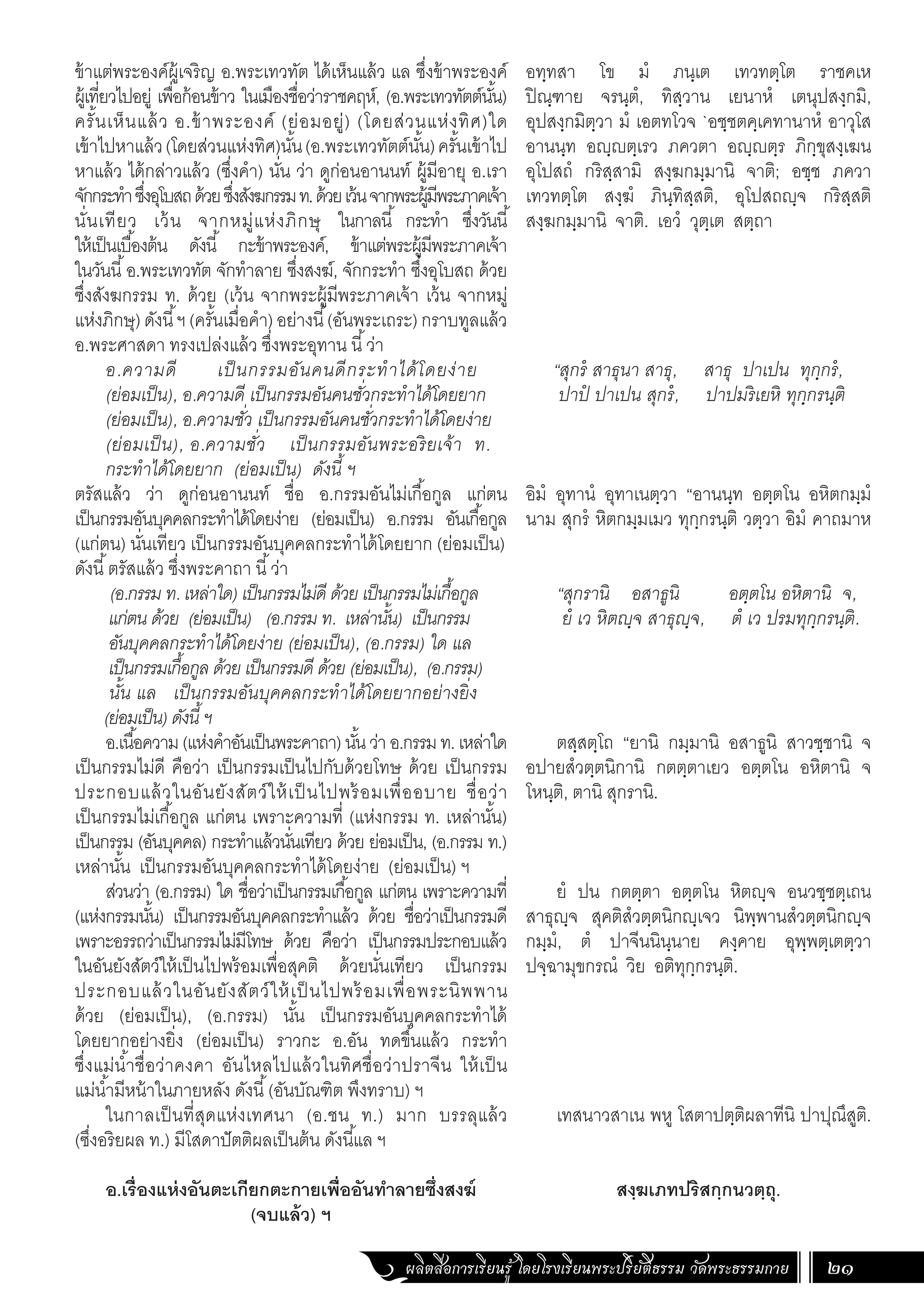 ผลิตสื่อการเรียนรู้ โดยโรงเรียนพระปริยัติธรรม วัดพระธรรมกาย 21
ข้าแต่พระองค์ผู้เจริญ อ.พระเทวทัต ได้เห็นแล้ว แล ซึ่งข้าพระองค์
ผู้เที่ยวไปอยู่ เพื่อก้อนข้าว ในเมืองชื่อว่าราชคฤห์, (อ.พระเทวทัตต์นั้น)
ครั้นเห็นแล้ว อ.ข้าพระองค์ (ย่อมอยู่) (โดยส่วนแห่งทิศ)ใด
เข้าไปหาแล้ว(โดยส่วนแห่งทิศ)นั้น(อ.พระเทวทัตต์นั้น)ครั้นเข้าไป
หาแล้ว ได้กล่าวแล้ว (ซึ่งค�ำ) นั่น ว่า ดูก่อนอานนท์ ผู้มีอายุ อ.เรา
จักกระท�ำซึ่งอุโบสถด้วยซึ่งสังฆกรรมท.ด้วยเว้นจากพระผู้มีพระภาคเจ้า
นั่นเทียว เว้น จากหมู่แห่งภิกษุ ในกาลนี้ กระท�ำ ซึ่งวันนี้
ให้เป็นเบื้องต้น ดังนี้ กะข้าพระองค์, ข้าแต่พระผู้มีพระภาคเจ้า
ในวันนี้อ.พระเทวทัต จักท�ำลาย ซึ่งสงฆ์, จักกระท�ำ ซึ่งอุโบสถ ด้วย
ซึ่งสังฆกรรม ท. ด้วย (เว้น จากพระผู้มีพระภาคเจ้า เว้น จากหมู่
แห่งภิกษุ)ดังนี้ฯ(ครั้นเมื่อค�ำ)อย่างนี้(อันพระเถระ)กราบทูลแล้ว
อ.พระศาสดา ทรงเปล่งแล้ว ซึ่งพระอุทาน นี้ว่า
อ.ความดี เป็นกรรมอันคนดีกระท�ำได้โดยง่าย
(ย่อมเป็น), อ.ความดี เป็นกรรมอันคนชั่วกระท�ำได้โดยยาก
(ย่อมเป็น), อ.ความชั่ว เป็นกรรมอันคนชั่วกระท�ำได้โดยง่าย
(ย่อมเป็น), อ.ความชั่ว เป็นกรรมอันพระอริยเจ้า ท.
กระท�ำได้โดยยาก (ย่อมเป็น) ดังนี้ ฯ
ตรัสแล้ว ว่า ดูก่อนอานนท์ ชื่อ อ.กรรมอันไม่เกื้อกูล แก่ตน
เป็นกรรมอันบุคคลกระท�ำได้โดยง่าย (ย่อมเป็น) อ.กรรม อันเกื้อกูล
(แก่ตน) นั่นเทียว เป็นกรรมอันบุคคลกระท�ำได้โดยยาก (ย่อมเป็น)
ดังนี้ตรัสแล้ว ซึ่งพระคาถา นี้ว่า
(อ.กรรม ท. เหล่าใด) เป็นกรรมไม่ดี ด้วย เป็นกรรมไม่เกื้อกูล
แก่ตน ด้วย (ย่อมเป็น) (อ.กรรม ท. เหล่านั้น) เป็นกรรม
อันบุคคลกระท�ำได้โดยง่าย (ย่อมเป็น), (อ.กรรม) ใด แล
เป็นกรรมเกื้อกูล ด้วย เป็นกรรมดี ด้วย (ย่อมเป็น), (อ.กรรม)
นั้น แล เป็นกรรมอันบุคคลกระท�ำได้โดยยากอย่างยิ่ง
(ย่อมเป็น) ดังนี้ ฯ
อ.เนื้อความ(แห่งค�ำอันเป็นพระคาถา)นั้นว่าอ.กรรมท.เหล่าใด
เป็นกรรมไม่ดี คือว่า เป็นกรรมเป็นไปกับด้วยโทษ ด้วย เป็นกรรม
ประกอบแล้วในอันยังสัตว์ให้เป็นไปพร้อมเพื่ออบาย ชื่อว่า
เป็นกรรมไม่เกื้อกูล แก่ตน เพราะความที่ (แห่งกรรม ท. เหล่านั้น)
เป็นกรรม (อันบุคคล) กระท�ำแล้วนั่นเทียว ด้วย ย่อมเป็น, (อ.กรรม ท.)
เหล่านั้น เป็นกรรมอันบุคคลกระท�ำได้โดยง่าย (ย่อมเป็น) ฯ
ส่วนว่า (อ.กรรม) ใด ชื่อว่าเป็นกรรมเกื้อกูล แก่ตน เพราะความที่
(แห่งกรรมนั้น) เป็นกรรมอันบุคคลกระท�ำแล้ว ด้วย ชื่อว่าเป็นกรรมดี
เพราะอรรถว่าเป็นกรรมไม่มีโทษ ด้วย คือว่า เป็นกรรมประกอบแล้ว
ในอันยังสัตว์ให้เป็นไปพร้อมเพื่อสุคติ ด้วยนั่นเทียว เป็นกรรม
ประกอบแล้วในอันยังสัตว์ให้เป็ นไปพร้อมเพื่อพระนิพพาน
ด้วย (ย่อมเป็น), (อ.กรรม) นั้น เป็นกรรมอันบุคคลกระท�ำได้
โดยยากอย่างยิ่ง (ย่อมเป็น) ราวกะ อ.อัน ทดขึ้นแล้ว กระท�ำ
ซึ่งแม่น�้ำชื่อว่าคงคา อันไหลไปแล้วในทิศชื่อว่าปราจีน ให้เป็น
แม่น�้ำมีหน้าในภายหลัง ดังนี้(อันบัณฑิต พึงทราบ) ฯ
ในกาลเป็นที่สุดแห่งเทศนา (อ.ชน ท.) มาก บรรลุแล้ว
(ซึ่งอริยผล ท.) มีโสดาปัตติผลเป็นต้น ดังนี้แล ฯ
อ.เรื่องแห่งอันตะเกียกตะกายเพื่ออันท�ำลายซึ่งสงฆ์
(จบแล้ว) ฯ
อทฺทสา โข มํ ภนฺเต เทวทตฺโต ราชคเห
ปิณฺฑาย จรนฺตํ, ทิสฺวาน เยนาหํ เตนุปสงฺกมิ,
อุปสงฺกมิตฺวา มํ เอตทโวจ `อชฺชตคฺเคทานาหํ อาวุโส
อานนฺท อญฺญตฺเรว ภควตา อญฺญตฺร ภิกฺขุสงฺเฆน
อุโปสถํ กริสฺสามิ สงฺฆกมฺมานิ จาติ; อชฺช ภควา
เทวทตฺโต สงฺฆํ ภินฺทิสฺสติ, อุโปสถญฺจ กริสฺสติ
สงฺฆกมฺมานิ จาติ. เอวํ วุตฺเต สตฺถา
“สุกรํ สาธุนา สาธุ, สาธุ ปาเปน ทุกฺกรํ,
ปาปํ ปาเปน สุกรํ, ปาปมริเยหิ ทุกฺกรนฺติ
อิมํ อุทานํ อุทาเนตฺวา “อานนฺท อตฺตโน อหิตกมฺมํ
นาม สุกรํ หิตกมฺมเมว ทุกฺกรนฺติ วตฺวา อิมํ คาถมาห
“สุกรานิ อสาธูนิ อตฺตโน อหิตานิ จ,
ยํ เว หิตญฺจ สาธุญฺจ, ตํ เว ปรมทุกฺกรนฺติ.
ตสฺสตฺโถ “ยานิ กมฺมานิ อสาธูนิ สาวชฺชานิ จ
อปายสํวตฺตนิกานิ กตตฺตาเยว อตฺตโน อหิตานิ จ
โหนฺติ, ตานิ สุกรานิ.
ยํ ปน กตตฺตา อตฺตโน หิตญฺจ อนวชฺชตฺเถน
สาธุญฺจ สุคติสํวตฺตนิกญฺเจว นิพฺพานสํวตฺตนิกญฺจ
กมฺมํ, ตํ ปาจีนนินฺนาย คงฺคาย อุพฺพตฺเตตฺวา
ปจฺฉามุขกรณํ วิย อติทุกฺกรนฺติ.
เทสนาวสาเน พหู โสตาปตฺติผลาทีนิ ปาปุณึสูติ.
สงฺฆเภทปริสกฺกนวตฺถุ.
 