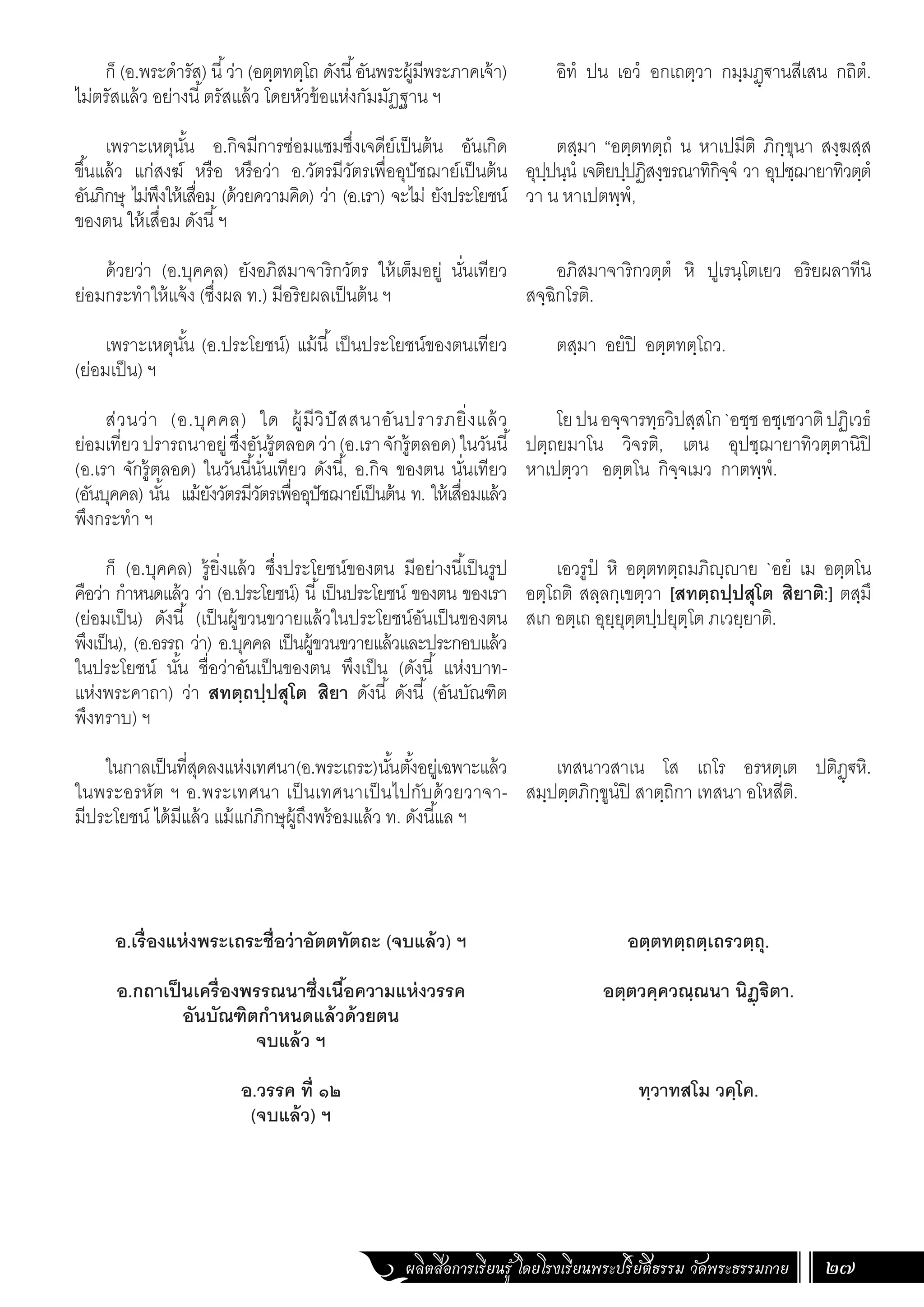 ผลิตสื่อการเรียนรู้ โดยโรงเรียนพระปริยัติธรรม วัดพระธรรมกาย 27
ก็ (อ.พระด�ำรัส) นี้ว่า (อตฺตทตฺโถ ดังนี้อันพระผู้มีพระภาคเจ้า)
ไม่ตรัสแล้ว อย่างนี้ตรัสแล้ว โดยหัวข้อแห่งกัมมัฏฐาน ฯ
เพราะเหตุนั้น อ.กิจมีการซ่อมแซมซึ่งเจดีย์เป็นต้น อันเกิด
ขึ้นแล้ว แก่สงฆ์ หรือ หรือว่า อ.วัตรมีวัตรเพื่ออุปัชฌาย์เป็นต้น
อันภิกษุ ไม่พึงให้เสื่อม (ด้วยความคิด) ว่า (อ.เรา) จะไม่ ยังประโยชน์
ของตน ให้เสื่อม ดังนี้ฯ
ด้วยว่า (อ.บุคคล) ยังอภิสมาจาริกวัตร ให้เต็มอยู่ นั่นเทียว
ย่อมกระท�ำให้แจ้ง (ซึ่งผล ท.) มีอริยผลเป็นต้น ฯ
เพราะเหตุนั้น (อ.ประโยชน์) แม้นี้ เป็นประโยชน์ของตนเทียว
(ย่อมเป็น) ฯ
ส่วนว่า (อ.บุคคล) ใด ผู้มีวิปัสสนาอันปรารภยิ่งแล้ว
ย่อมเที่ยวปรารถนาอยู่ซึ่งอันรู้ตลอดว่า(อ.เราจักรู้ตลอด)ในวันนี้
(อ.เรา จักรู้ตลอด) ในวันนี้นั่นเทียว ดังนี้, อ.กิจ ของตน นั่นเทียว
(อันบุคคล) นั้น แม้ยังวัตรมีวัตรเพื่ออุปัชฌาย์เป็นต้น ท. ให้เสื่อมแล้ว
พึงกระท�ำ ฯ
ก็ (อ.บุคคล) รู้ยิ่งแล้ว ซึ่งประโยชน์ของตน มีอย่างนี้เป็นรูป
คือว่า ก�ำหนดแล้ว ว่า (อ.ประโยชน์) นี้เป็นประโยชน์ ของตน ของเรา
(ย่อมเป็น) ดังนี้ (เป็นผู้ขวนขวายแล้วในประโยชน์อันเป็นของตน
พึงเป็น), (อ.อรรถ ว่า) อ.บุคคล เป็นผู้ขวนขวายแล้วและประกอบแล้ว
ในประโยชน์ นั้น ชื่อว่าอันเป็นของตน พึงเป็น (ดังนี้ แห่งบาท-
แห่งพระคาถา) ว่า สทตฺถปฺปสุโต สิยา ดังนี้ ดังนี้ (อันบัณฑิต
พึงทราบ) ฯ
ในกาลเป็นที่สุดลงแห่งเทศนา(อ.พระเถระ)นั้นตั้งอยู่เฉพาะแล้ว
ในพระอรหัต ฯ อ.พระเทศนา เป็นเทศนาเป็นไปกับด้วยวาจา-
มีประโยชน์ ได้มีแล้ว แม้แก่ภิกษุผู้ถึงพร้อมแล้ว ท. ดังนี้แล ฯ
อ.เรื่องแห่งพระเถระชื่อว่าอัตตทัตถะ (จบแล้ว) ฯ
อ.กถาเป็นเครื่องพรรณนาซึ่งเนื้อความแห่งวรรค
อันบัณฑิตก�ำหนดแล้วด้วยตน
จบแล้ว ฯ
อ.วรรค ที่ ๑๒
(จบแล้ว) ฯ
อิทํ ปน เอวํ อกเถตฺวา กมฺมฏฺฐานสีเสน กถิตํ.
ตสฺมา “อตฺตทตฺถํ น หาเปมีติ ภิกฺขุนา สงฺฆสฺส
อุปฺปนฺนํ เจติยปฺปฏิสงฺขรณาทิกิจฺจํ วา อุปชฺฌายาทิวตฺตํ
วา น หาเปตพฺพํ,
อภิสมาจาริกวตฺตํ หิ ปูเรนฺโตเยว อริยผลาทีนิ
สจฺฉิกโรติ.
ตสฺมา อยํปิ อตฺตทตฺโถว.
โยปนอจฺจารทฺธวิปสฺสโก`อชฺชอชฺเชวาติปฏิเวธํ
ปตฺถยมาโน วิจรติ, เตน อุปชฺฌายาทิวตฺตานิปิ
หาเปตฺวา อตฺตโน กิจฺจเมว กาตพฺพํ.
เอวรูปํ หิ อตฺตทตฺถมภิญฺญาย `อยํ เม อตฺตโน
อตฺโถติ สลฺลกฺเขตฺวา [สทตฺถปฺปสุโต สิยาติ:] ตสฺมึ
สเก อตฺเถ อุยฺยุตฺตปฺปยุตฺโต ภเวยฺยาติ.
เทสนาวสาเน โส เถโร อรหตฺเต ปติฏฺฐหิ.
สมฺปตฺตภิกฺขูนํปิ สาตฺถิกา เทสนา อโหสีติ.
อตฺตทตฺถตฺเถรวตฺถุ.
อตฺตวคฺควณฺณนา นิฏฺฐิตา.
ทฺวาทสโม วคฺโค.
 