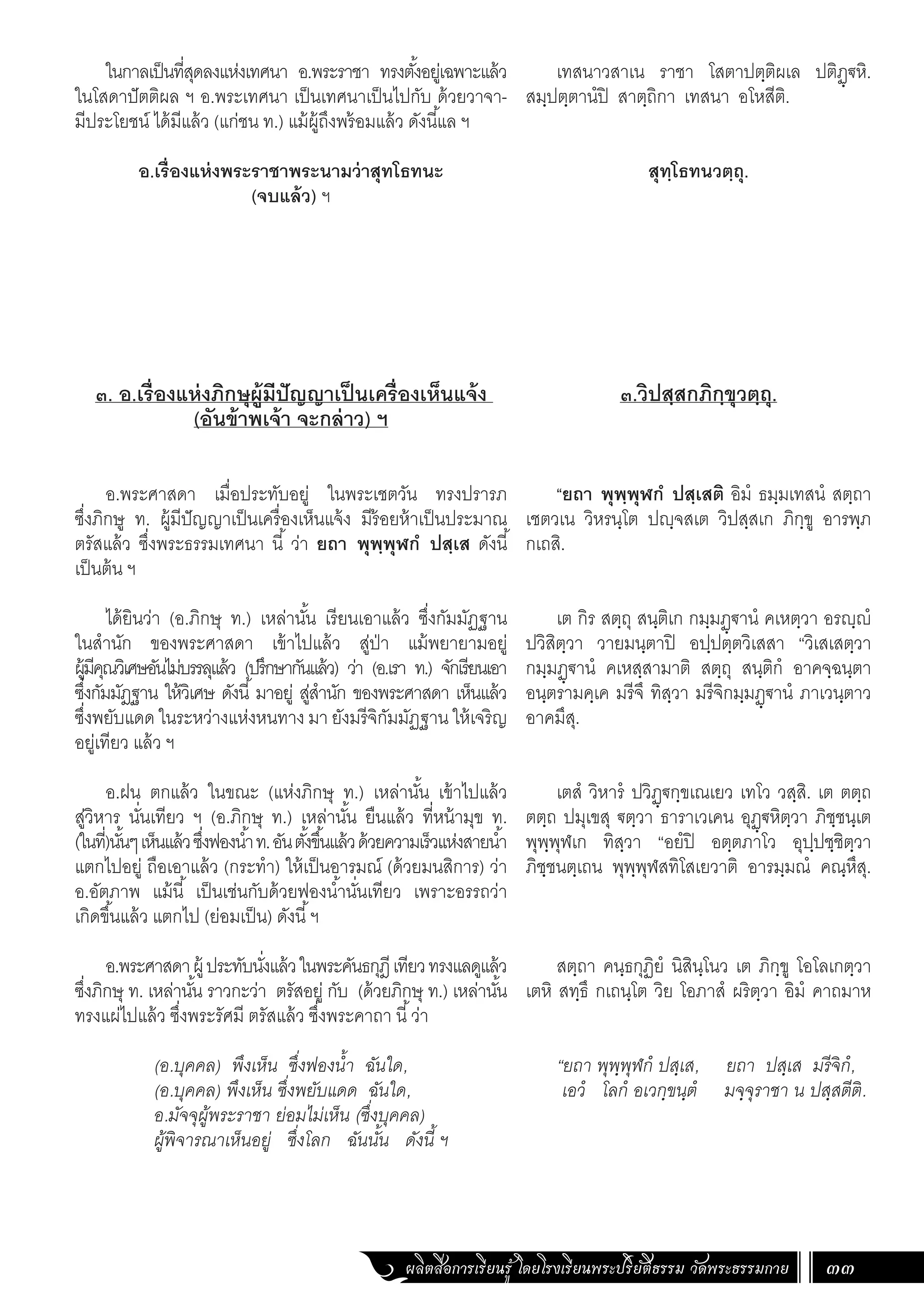 ผลิตสื่อการเรียนรู้ โดยโรงเรียนพระปริยัติธรรม วัดพระธรรมกาย 33
ในกาลเป็นที่สุดลงแห่งเทศนา อ.พระราชา ทรงตั้งอยู่เฉพาะแล้ว
ในโสดาปัตติผล ฯ อ.พระเทศนา เป็นเทศนาเป็นไปกับ ด้วยวาจา-
มีประโยชน์ ได้มีแล้ว (แก่ชน ท.) แม้ผู้ถึงพร้อมแล้ว ดังนี้แล ฯ
อ.เรื่องแห่งพระราชาพระนามว่าสุทโธทนะ
(จบแล้ว) ฯ
๓. อ.เรื่องแห่งภิกษุผู้มีปัญญาเป็นเครื่องเห็นแจ้ง
(อันข้าพเจ้า จะกล่าว) ฯ
อ.พระศาสดา เมื่อประทับอยู่ ในพระเชตวัน ทรงปรารภ
ซึ่งภิกษู ท. ผู้มีปัญญาเป็นเครื่องเห็นแจ้ง มีร้อยห้าเป็นประมาณ
ตรัสแล้ว ซึ่งพระธรรมเทศนา นี้ ว่า ยถา พุพฺพุฬกํ ปสฺเส ดังนี้
เป็นต้น ฯ
ได้ยินว่า (อ.ภิกษุ ท.) เหล่านั้น เรียนเอาแล้ว ซึ่งกัมมัฏฐาน
ในส�ำนัก ของพระศาสดา เข้าไปแล้ว สู่ป่า แม้พยายามอยู่
ผู้มีคุณวิเศษอันไม่บรรลุแล้ว (ปรึกษากันแล้ว) ว่า (อ.เรา ท.) จักเรียนเอา
ซึ่งกัมมัฎฐาน ให้วิเศษ ดังนี้มาอยู่ สู่ส�ำนัก ของพระศาสดา เห็นแล้ว
ซึ่งพยับแดด ในระหว่างแห่งหนทาง มา ยังมรีจิกัมมัฏฐาน ให้เจริญ
อยู่เทียว แล้ว ฯ
อ.ฝน ตกแล้ว ในขณะ (แห่งภิกษุ ท.) เหล่านั้น เข้าไปแล้ว
สู่วิหาร นั่นเทียว ฯ (อ.ภิกษุ ท.) เหล่านั้น ยืนแล้ว ที่หน้ามุข ท.
(ในที่)นั้นๆเห็นแล้วซึ่งฟองน�้ำท.อันตั้งขึ้นแล้วด้วยความเร็วแห่งสายน�้ำ
แตกไปอยู่ ถือเอาแล้ว (กระท�ำ) ให้เป็นอารมณ์ (ด้วยมนสิการ) ว่า
อ.อัตภาพ แม้นี้ เป็นเช่นกับด้วยฟองน�้ำนั่นเทียว เพราะอรรถว่า
เกิดขึ้นแล้ว แตกไป (ย่อมเป็น) ดังนี้ฯ
อ.พระศาสดาผู้ ประทับนั่งแล้วในพระคันธกุฎีเทียวทรงแลดูแล้ว
ซึ่งภิกษุ ท. เหล่านั้น ราวกะว่า ตรัสอยู่ กับ (ด้วยภิกษุ ท.) เหล่านั้น
ทรงแผ่ไปแล้ว ซึ่งพระรัศมี ตรัสแล้ว ซึ่งพระคาถา นี้ว่า
(อ.บุคคล) พึงเห็น ซึ่งฟองน�้ำ ฉันใด,
(อ.บุคคล) พึงเห็น ซึ่งพยับแดด ฉันใด,
อ.มัจจุผู้พระราชา ย่อมไม่เห็น (ซึ่งบุคคล)
ผู้พิจารณาเห็นอยู่ ซึ่งโลก ฉันนั้น ดังนี้ ฯ
เทสนาวสาเน ราชา โสตาปตฺติผเล ปติฏฺฐหิ.
สมฺปตฺตานํปิ สาตฺถิกา เทสนา อโหสีติ.
สุทฺโธทนวตฺถุ.
๓.วิปสฺสกภิกฺขุวตฺถุ.
“ยถา พุพฺพุฬกํ ปสฺเสติ อิมํ ธมฺมเทสนํ สตฺถา
เชตวเน วิหรนฺโต ปญฺจสเต วิปสฺสเก ภิกฺขู อารพฺภ
กเถสิ.
เต กิร สตฺถุ สนฺติเก กมฺมฏฺฐานํ คเหตฺวา อรญฺญํ
ปวิสิตฺวา วายมนฺตาปิ อปฺปตฺตวิเสสา “วิเสเสตฺวา
กมฺมฏฺฐานํ คเหสฺสามาติ สตฺถุ สนฺติกํ อาคจฺฉนฺตา
อนฺตรามคฺเค มรีจึ ทิสฺวา มรีจิกมฺมฏฺฐานํ ภาเวนฺตาว
อาคมึสุ.
เตสํ วิหารํ ปวิฏฺฐกฺขเณเยว เทโว วสฺสิ. เต ตตฺถ
ตตฺถ ปมุเขสุ ฐตฺวา ธาราเวเคน อุฏฺฐหิตฺวา ภิชฺชนฺเต
พุพฺพุฬเก ทิสฺวา “อยํปิ อตฺตภาโว อุปฺปชฺชิตฺวา
ภิชฺชนตฺเถน พุพฺพุฬสทิโสเยวาติ อารมฺมณํ คณฺหึสุ.
สตฺถา คนฺธกุฏิยํ นิสินฺโนว เต ภิกฺขู โอโลเกตฺวา
เตหิ สทฺธึ กเถนฺโต วิย โอภาสํ ผริตฺวา อิมํ คาถมาห
“ยถา พุพฺพุฬกํ ปสฺเส, ยถา ปสฺเส มรีจิกํ,
เอวํ โลกํ อเวกฺขนฺตํ มจฺจุราชา น ปสฺสตีติ.
 