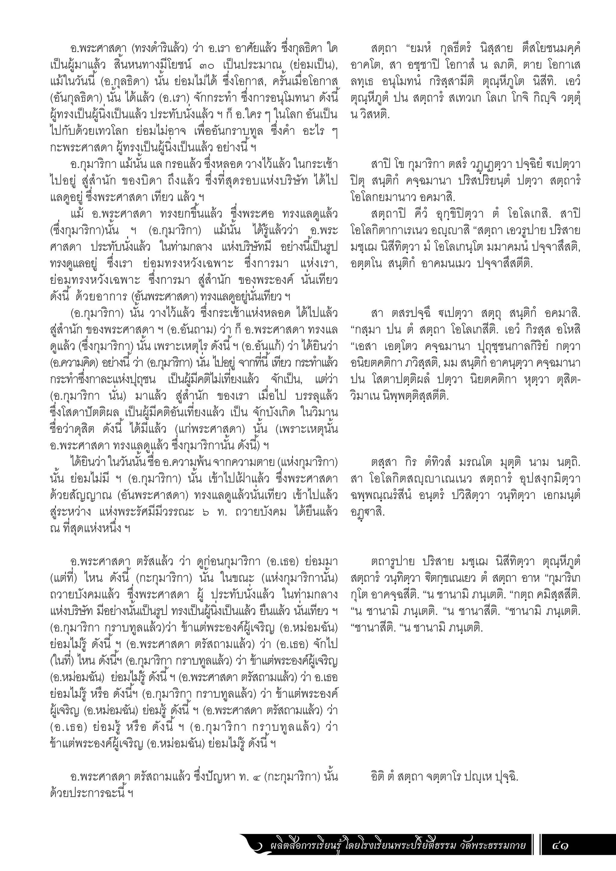 ผลิตสื่อการเรียนรู้ โดยโรงเรียนพระปริยัติธรรม วัดพระธรรมกาย 41
อ.พระศาสดา (ทรงด�ำริแล้ว) ว่า อ.เรา อาศัยแล้ว ซึ่งกุลธิดา ใด
เป็นผู้มาแล้ว สิ้นหนทางมีโยชน์ ๓๐ เป็นประมาณ (ย่อมเป็น),
แม้ในวันนี้ (อ.กุลธิดา) นั้น ย่อมไม่ได้ ซึ่งโอกาส, ครั้นเมื่อโอกาส
(อันกุลธิดา) นั้น ได้แล้ว (อ.เรา) จักกระท�ำ ซึ่งการอนุโมทนา ดังนี้
ผู้ทรงเป็นผู้นิ่งเป็นแล้ว ประทับนั่งแล้ว ฯ ก็ อ.ใคร ๆ ในโลก อันเป็น
ไปกับด้วยเทวโลก ย่อมไม่อาจ เพื่ออันกราบทูล ซึ่งค�ำ อะไร ๆ
กะพระศาสดา ผู้ทรงเป็นผู้นิ่งเป็นแล้ว อย่างนี้ฯ
อ.กุมาริกา แม้นั้น แล กรอแล้ว ซึ่งหลอด วางไว้แล้ว ในกระเช้า
ไปอยู่ สู่ส�ำนัก ของบิดา ถึงแล้ว ซึ่งที่สุดรอบแห่งบริษัท ได้ไป
แลดูอยู่ ซึ่งพระศาสดา เทียว แล้ว ฯ
แม้ อ.พระศาสดา ทรงยกขึ้นแล้ว ซึ่งพระศอ ทรงแลดูแล้ว
(ซึ่งกุมาริกา)นั้น ฯ (อ.กุมาริกา) แม้นั้น ได้รู้แล้วว่า อ.พระ
ศาสดา ประทับนั่งแล้ว ในท่ามกลาง แห่งบริษัทมี อย่างนี้เป็นรูป
ทรงดูแลอยู่ ซึ่งเรา ย่อมทรงหวังเฉพาะ ซึ่งการมา แห่งเรา,
ย่อมทรงหวังเฉพาะ ซึ่งการมา สู่ส�ำนัก ของพระองค์ นั่นเทียว
ดังนี้ ด้วยอาการ (อันพระศาสดา)ทรงแลดูอยู่นั่นเทียว ฯ
(อ.กุมาริกา) นั้น วางไว้แล้ว ซึ่งกระเช้าแห่งหลอด ได้ไปแล้ว
สู่ส�ำนัก ของพระศาสดา ฯ (อ.อันถาม) ว่า ก็ อ.พระศาสดา ทรงแล
ดูแล้ว (ซึ่งกุมาริกา) นั้น เพราะเหตุไร ดังนี้ฯ (อ.อันแก้) ว่า ได้ยินว่า
(อ.ความคิด) อย่างนี้ว่า (อ.กุมาริกา) นั่น ไปอยู่ จากที่นี้เทียว กระท�ำแล้ว
กระท�ำซึ่งกาละแห่งปุถุชน เป็นผู้มีคติไม่เที่ยงแล้ว จักเป็น, แต่ว่า
(อ.กุมาริกา นั่น) มาแล้ว สู่ส�ำนัก ของเรา เมื่อไป บรรลุแล้ว
ซึ่งโสดาปัตติผล เป็นผู้มีคติอันเที่ยงแล้ว เป็น จักบังเกิด ในวิมาน
ชื่อว่าดุสิต ดังนี้ ได้มีแล้ว (แก่พระศาสดา) นั้น (เพราะเหตุนั้น
อ.พระศาสดา ทรงแลดูแล้ว ซึ่งกุมาริกานั้น ดังนี้) ฯ
ได้ยินว่าในวันนั้นชื่ออ.ความพ้นจากความตาย(แห่งกุมาริกา)
นั้น ย่อมไม่มี ฯ (อ.กุมาริกา) นั้น เข้าไปเฝ
้ าแล้ว ซึ่งพระศาสดา
ด้วยสัญญาณ (อันพระศาสดา) ทรงแลดูแล้วนั่นเทียว เข้าไปแล้ว
สู่ระหว่าง แห่งพระรัศมีมีวรรณะ ๖ ท. ถวายบังคม ได้ยืนแล้ว
ณ ที่สุดแห่งหนึ่ง ฯ
อ.พระศาสดา ตรัสแล้ว ว่า ดูก่อนกุมาริกา (อ.เธอ) ย่อมมา
(แต่ที่) ไหน ดังนี้ (กะกุมาริกา) นั้น ในขณะ (แห่งกุมาริกานั้น)
ถวายบังคมแล้ว ซึ่งพระศาสดา ผู้ ประทับนั่งแล้ว ในท่ามกลาง
แห่งบริษัท มีอย่างนั้นเป็นรูป ทรงเป็นผู้นิ่งเป็นแล้ว ยืนแล้ว นั่นเทียว ฯ
(อ.กุมาริกา กราบทูลแล้ว)ว่า ข้าแต่พระองค์ผู้เจริญ (อ.หม่อมฉัน)
ย่อมไม่รู้ ดังนี้ ฯ (อ.พระศาสดา ตรัสถามแล้ว) ว่า (อ.เธอ) จักไป
(ในที่) ไหน ดังนี้ฯ (อ.กุมาริกา กราบทูลแล้ว) ว่า ข้าแต่พระองค์ผู้เจริญ
(อ.หม่อมฉัน) ย่อมไม่รู้ ดังนี้ฯ (อ.พระศาสดา ตรัสถามแล้ว) ว่า อ.เธอ
ย่อมไม่รู้ หรือ ดังนี้ฯ (อ.กุมาริกา กราบทูลแล้ว) ว่า ข้าแต่พระองค์
ผู้เจริญ (อ.หม่อมฉัน) ย่อมรู้ ดังนี้ฯ (อ.พระศาสดา ตรัสถามแล้ว) ว่า
(อ.เธอ) ย่อมรู้ หรือ ดังนี้ ฯ (อ.กุมาริกา กราบทูลแล้ว) ว่า
ข้าแต่พระองค์ผู้เจริญ (อ.หม่อมฉัน) ย่อมไม่รู้ ดังนี้ฯ
อ.พระศาสดา ตรัสถามแล้ว ซึ่งปัญหา ท. ๔ (กะกุมาริกา) นั้น
ด้วยประการฉะนี้ฯ
สตฺถา “ยมหํ กุลธีตรํ นิสฺสาย ตึสโยชนมคฺคํ
อาคโต, สา อชฺชาปิ โอกาสํ น ลภติ, ตาย โอกาเส
ลทฺเธ อนุโมทนํ กริสฺสามีติ ตุณฺหีภูโต นิสีทิ. เอวํ
ตุณฺหีภูตํ ปน สตฺถารํ สเทวเก โลเก โกจิ กิญฺจิ วตฺตุํ
น วิสหติ.
สาปิ โข กุมาริกา ตสรํ วฏฺเฏตฺวา ปจฺฉิยํ ฐเปตฺวา
ปิตุ สนฺติกํ คจฺฉมานา ปริสปริยนฺตํ ปตฺวา สตฺถารํ
โอโลกยมานาว อคมาสิ.
สตฺถาปิ คีวํ อุกฺขิปิตฺวา ตํ โอโลเกสิ. สาปิ
โอโลกิตากาเรเนว อญฺญาสิ “สตฺถา เอวรูปาย ปริสาย
มชฺเฌ นิสีทิตฺวา มํ โอโลเกนฺโต มมาคมนํ ปจฺจาสึสติ,
อตฺตโน สนฺติกํ อาคมนเมว ปจฺจาสึสตีติ.
สา ตสรปจฺฉึ ฐเปตฺวา สตฺถุ สนฺติกํ อคมาสิ.
“กสฺมา ปน ตํ สตฺถา โอโลเกสีติ. เอวํ กิรสฺส อโหสิ
“เอสา เอตฺโตว คจฺฉมานา ปุถุชฺชนกาลกิริยํ กตฺวา
อนิยตคติกา ภวิสฺสติ, มม สนฺติกํ อาคนฺตฺวา คจฺฉมานา
ปน โสตาปตฺติผลํ ปตฺวา นิยตคติกา หุตฺวา ตุสิต-
วิมาเน นิพฺพตฺติสฺสตีติ.
ตสฺสา กิร ตํทิวสํ มรณโต มุตฺติ นาม นตฺถิ.
สา โอโลกิตสญฺญาเณเนว สตฺถารํ อุปสงฺกมิตฺวา
ฉพฺพณฺณรํสีนํ อนฺตรํ ปวิสิตฺวา วนฺทิตฺวา เอกมนฺตํ
อฏฺฐาสิ.
ตถารูปาย ปริสาย มชฺเฌ นิสีทิตฺวา ตุณฺหีภูตํ
สตฺถารํ วนฺทิตฺวา ิตกฺขเณเยว ตํ สตฺถา อาห “กุมาริเก
กุโต อาคจฺฉสีติ. “น ชานามิ ภนฺเตติ. “กตฺถ คมิสฺสสีติ.
“น ชานามิ ภนฺเตติ. “น ชานาสีติ. “ชานามิ ภนฺเตติ.
“ชานาสีติ. “น ชานามิ ภนฺเตติ.
อิติ ตํ สตฺถา จตฺตาโร ปญฺเห ปุจฺฉิ.
 